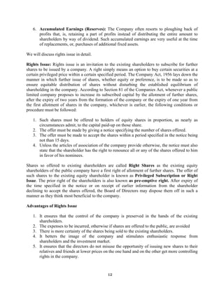 12
6. Accumulated Earnings (Reserves): The Company often resorts to ploughing back of
profits that, is, retaining a part of profits instead of distributing the entire amount to
shareholders by way of dividend. Such accumulated earnings are very useful at the time
of replacements, or, purchases of additional fixed assets.
We will discuss rights issue in detail.
Rights Issue: Rights issue is an invitation to the existing shareholders to subscribe for further
shares to be issued by a company. A right simply means an option to buy certain securities at a
certain privileged price within a certain specified period. The Company Act, 1956 lays down the
manner in which further issue of shares, whether equity or preference, is to be made so as to
ensure equitable distribution of shares without disturbing the established equilibrium of
shareholding in the company. According to Section 81 of the Companies Act, whenever a public
limited company proposes to increase its subscribed capital by the allotment of further shares,
after the expiry of two years from the formation of the company or the expiry of one year from
the first allotment of shares in the company, whichever is earlier, the following conditions or
procedure must be followed:
1. Such shares must be offered to holders of equity shares in proportion, as nearly as
circumstances admit, to the capital paid-up on those share.
2. The offer must be made by giving a notice specifying the number of shares offered.
3. The offer must be made to accept the shares within a period specified in the notice being
not than 15 days.
4. Unless the articles of association of the company provide otherwise, the notice must also
state that the shareholder has the right to renounce all or any of the shares offered to him
in favor of his nominees.
Shares so offered to existing shareholders are called Right Shares as the existing equity
shareholders of the public company have a first right of allotment of further shares. The offer of
such shares to the existing equity shareholder is known as Privileged Subscription or Right
Issue. The prior right of the shareholders is also known as pre-emptive right. After expiry of
the time specified in the notice or on receipt of earlier information from the shareholder
declining to accept the shares offered, the Board of Directors may dispose them off in such a
manner as they think most beneficial to the company.
Advantages of Rights Issue
1. It ensures that the control of the company is preserved in the hands of the existing
shareholders.
2. The expenses to be incurred, otherwise if shares are offered to the public, are avoided
3. There is more certainty of the shares being sold to the existing shareholders.
4. It betters the image of the company and stimulates enthusiastic response from
shareholders and the investment market.
5. It ensures that the directors do not misuse the opportunity of issuing new shares to their
relatives and friends at lower prices on the one hand and on the other get more controlling
rights in the company.
 
