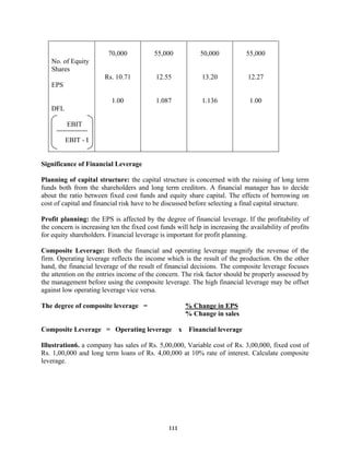 111
No. of Equity
Shares
EPS
DFL
EBIT
EBIT - I
70,000
Rs. 10.71
1.00
55,000
12.55
1.087
50,000
13.20
1.136
55,000
12.27
1.00
Significance of Financial Leverage
Planning of capital structure: the capital structure is concerned with the raising of long term
funds both from the shareholders and long term creditors. A financial manager has to decide
about the ratio between fixed cost funds and equity share capital. The effects of borrowing on
cost of capital and financial risk have to be discussed before selecting a final capital structure.
Profit planning: the EPS is affected by the degree of financial leverage. If the profitability of
the concern is increasing ten the fixed cost funds will help in increasing the availability of profits
for equity shareholders. Financial leverage is important for profit planning.
Composite Leverage: Both the financial and operating leverage magnify the revenue of the
firm. Operating leverage reflects the income which is the result of the production. On the other
hand, the financial leverage of the result of financial decisions. The composite leverage focuses
the attention on the entries income of the concern. The risk factor should be properly assessed by
the management before using the composite leverage. The high financial leverage may be offset
against low operating leverage vice versa.
The degree of composite leverage = % Change in EPS
% Change in sales
Composite Leverage = Operating leverage x Financial leverage
Illustration6. a company has sales of Rs. 5,00,000, Variable cost of Rs. 3,00,000, fixed cost of
Rs. 1,00,000 and long term loans of Rs. 4,00,000 at 10% rate of interest. Calculate composite
leverage.
 