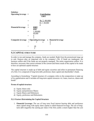 112
Solution:
Operating leverage = Contribution
EBIT
= Rs 2, 00,000
Rs 1, 00,000
= 2
Financial leverage = EBIT
EBT
= 1, 00,000
60,000
= 5
3
Composite leverage = Operating leverage x financial leverage
= 2 x 5
3
= 10
3
---------------------------------------------------------------------------------------------------------------------
5.2 CAPITAL STRUCTURE
---------------------------------------------------------------------------------------------------------------------
In order to run and manage the company, funds are needed. Right from the promotional stage up
to end, finances play an important role in the company’s life. If funds are inadequate, the
business suffers and if the funds are not properly managed. The entire organization suffers. It is
therefore; necessary that correct estimate of the current and future needs of the capital to be made
to have an optimum capital structure.
The capital structure is made up of debt and equity securities and refers to permanent financing
of a firm. It is composed of long-term debt, preference share capital and shareholder’s funds.
According to Gestenberg: “Capital structure of a company refers to the composition or make up
of its capitalization and it includes all long-term capital resources viz: loans, reserves, shares and
bonds”
Forms of capital structure
a) Equity shares only
b) Equity and preference Shares
c) Equity Shares and Debentures
d) Equity, preference and Debentures.
5.2.1 Factors Determining the Capital Structure
1. Financial Leverage: The use of long term fixed interest bearing debt and preference
share capital along with equity share capital is called financial leverage. The use of long-
term debt magnifies the earning per share if the firm yields a return higher than the cost
 