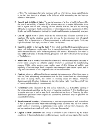 113
of debt. The earning per share also increases with use of preference share capital but due
to the fact that interest is allowed to be deducted while computing tax, the leverage
impact of debt is more.
2. Growth and Stability of Sales: The capital structure of a firm is highly influenced by
the growth and stability of its sales. If the sales are expected to remain fairly stable, it can
raise a higher level of debt. Stability of sales ensures that the firm will not face any
difficulty in meeting its fixed commitments of interest payment and repayments of debts.
If sales are highly fluctuating, it should not employ debt financing in its capitals structure.
3. Cost of Capital: Cost of capital refers to the minimum rate of return expected by its
suppliers. The capital structure should also provide for the minimum cost of capital.
Usually, debt is cheaper source of finance compared to preference and equity. Preference
capital is cheaper then equity because of lesser risk involved.
4. Cash flow Ability to Service the Debt: A firm which shall be able to generate larger and
stable cash inflows can employ more debt in its capital structure as compared to the one
which has unstable and lesser ability to generate cash inflows. Whenever a firm wants to
raise additional funds, it should estimate, project its cash inflows to ensure the coverage
of fixed charges.
5. Nature and Size of Firm: Nature and size of firm also influences the capital structure. A
public utility concern has different capital structure as compared to manufacturing
concern. Public utility concern may employ more of debt because of stability and
regularity of their earnings. Small companies have to depend upon owned capital, as it is
very difficult for them to raise ling term loans on reasonable terms.
6. Control: whenever additional funds are required, the management of the firm wants to
raise the funds without any loss of control over the firm. In case funds are raised through
the issue of equity shares, the control of existing shares are diluted. Preference
shareholders and debenture holders de not have the voting right. From the point of view
of control, debt financing is recommended.
7. Flexibility: Capital structure of the firm should be flexible. I.e. it should be capable of
the being adjusted according top the needs of changing conditions. A firm should arrange
its capital structure in such a way that it can substitute one form of financing by other.
Redeemable preference share capital and convertible debentures may be preferred on
account of flexibility.
8. Requirement of Investors: It is necessary to meet the requirement of both institutional
as well as private investors when debt financing is used. Investors who are over cautious
prefer safety of investment, so debentures would satisfy such investors. Investors, who
are less cautious in approach, will prefer preference share capital.
9. Capital Market Conditions: The choice of securities is also influenced by the market
conditions. If share market is depressed the company should not issue equity share capital
 