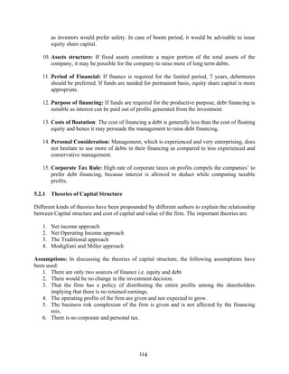 114
as investors would prefer safety. In case of boom period, it would be advisable to issue
equity share capital.
10. Assets structure: If fixed assets constitute a major portion of the total assets of the
company, it may be possible for the company to raise more of long term debts.
11. Period of Financial: If finance is required for the limited period, 7 years, debentures
should be preferred. If funds are needed for permanent basis, equity share capital is more
appropriate.
12. Purpose of financing: If funds are required for the productive purpose, debt financing is
suitable as interest can be paid out of profits generated from the investment.
13. Costs of floatation: The cost of financing a debt is generally less than the cost of floating
equity and hence it may persuade the management to raise debt financing.
14. Personal Consideration: Management, which is experienced and very enterprising, does
not hesitate to use more of debts in their financing as compared to less experienced and
conservative management.
15. Corporate Tax Rule: High rate of corporate taxes on profits compels the companies’ to
prefer debt financing, because interest is allowed to deduct while computing taxable
profits.
5.2.1 Theories of Capital Structure
Different kinds of theories have been propounded by different authors to explain the relationship
between Capital structure and cost of capital and value of the firm. The important theories are:
1. Net income approach
2. Net Operating Income approach
3. The Traditional approach
4. Modigliani and Miller approach
Assumptions: In discussing the theories of capital structure, the following assumptions have
been used:
1. There are only two sources of finance i.e. equity and debt
2. There would be no change in the investment decision.
3. That the firm has a policy of distributing the entire profits among the shareholders
implying that there is no retained earnings.
4. The operating profits of the firm are given and nor expected to grow.
5. The business risk complexion of the firm is given and is not affected by the financing
mix.
6. There is no corporate and personal tax.
 