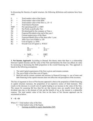 115
In discussing the theories of capital structure, the following definitions and notations have been
used:
E = Total market value of the Equity
D = Total market value of the Debt
V = Total market value of the firm i.e., D + E
I = Total Interest Payment
NOP = Net operating profit i.e. EBIT
NP = Net Profit or profit after Tax
Do = Dividend paid by the company at Time o
D1 = Expected Dividend at the end of the year 1
Po = Current market price of the Share
P1 = Expected Market Price of the share after 1 year.
Kd = After Tax Cost of Debt i.e. I/D
Ke = Cost of Equity i.e. D/Po
Ko = Overall Cost of Capital i.e. WACC
D + E
D+E D+E
= NOP = EBIT
V V
1. Net Income Approach: According to Durand, this theory states that there is a relationship
between Capital structure and the value of the Firm and therefore the firm Can affects its value
by increasing or decreasing the Debt proportion in the overall financing mix. This approach is
based on the following assumptions.
1. The total Capital requirement of the firm is given and remains constant.
2. The cost of debt is less than cost of Equity.
3. Both Kd and Ke remain constant and increase in financial leverage i.e. use of more and
debt financing in the capital structure does not affect the risk perception of the investors.
The line of argument in favor of Net Income approach is that as the proportion of Debt financing
in capital structure increases, the proportion of an expensive source of fund increases. This
results in the decrease in overall cost of capital leading to an increase in the value of the firm.
The reason for assuming Kd less than Ke are that interest rates are usually lower than the
dividend rates due to the element of risk and the benefit of tax as the interest is a deductible
expense. The total market value of the firm on the basis of Net Income approach can be
ascertained as below:
V = E + D
Where V = Total market value of the firm
E = Total market value of the Equity
= Earnings available to equity shareholder (NP)
 