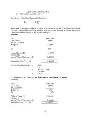 116
Equity Capitalization rate (Ke)
D = Total market value of the Debt.
Overall cost of Capital can be calculated as below:
Ko = EBIT
V
Illustration 7: The expected EBIT of a firm is Rs. 80,000. It has Rs. 2, 00,000 8% debentures.
The equity capitalization rate of the company is 10%. Calculate the value of the firm and over all
Capitalization rate according to Net Income Approach.
Solution:
EBIT Rs.80, 000
Less: Interest 16,000
(8% on 2, 00,000)
Net profit 64,000
Ke 10%
Value of Equity (E) 6, 40,000
(64,000/.10)
Market Value of Debentures (D) 2, 00,000
Value of the Firm (V=E+D) 8, 40,000
Overall Cost of Capital, Ko = EBIT
V
= 80,000 * 100
8, 40,000
= 9.52%
a) Calculation of the Value of Firm if Debentures is raised to Rs. 3, 00,000
Solution:
EBIT Rs.80, 000
Less: Interest 24,000
(8% on 300,000
Net profit 56,000
Ke 10%
Value of Equity (E) 5, 60,000
(56,000/. 10)
Market Value of Debentures (D) 3, 00,000
Value of the Firm (V=E +D) 8, 60,000
 