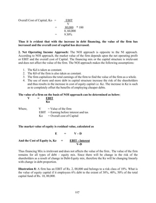 117
Overall Cost of Capital, Ko = EBIT
V
= 80,000 * 100
8, 60,000
= 9.30%
Thus it is evident that with the increase in debt financing, the value of the firm has
increased and the overall cost of capital has decreased.
2. Net Operating Income Approach: The NOI approach is opposite to the NI approach.
According to NOI approach, the market value of the firm depends upon the net operating profit
or EBIT and the overall cost of Capital. The financing mix or the capital structure is irrelevant
and does not affect the value of the firm. The NOI approach makes the following assumptions:
1. The Kd is taken as constant.
2. The K0 of the firm is also taken as constant.
3. The firm capitalizes the total earnings of the firm to find the value of the firm as a whole.
4. The use of more and more debt in capital structure increase the risk of the shareholders
and thus results in the increase in cost of equity capital i.e. Ke. The increase in Ke is such
as to completely offset the benefits of employing cheaper debts.
The value of a firm on the basis of NOI approach can be determined as below:
V = EBIT
Ko
Where, V = Value of the firm
EBIT = Earning before interest and tax
Ko = Overall cost of Capital
The market value of equity is residual value, calculated as
E = V – D
And the Cost of Equity is, Ke = EBIT - Interest
V-D
Thus financing Mix is irrelevant and does not affects the value of the firm.. The value of the firm
remains for all types of debt – equity mix. Since there will be change in the risk of the
shareholders as a result of change in Debt-Equity mix, therefore the Ke will be changing linearly
with change in debt proportion.
Illustration 8: A firm has an EBIT of Rs. 2, 00,000 and belongs to a risk class of 10%. What is
the value of equity capital if it employees 6% debt to the extent of 30%, 40%, 50% of the total
capital fund of Rs. 10, 00,000.
 