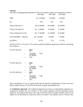 118
Solution:
The effect of changing debt proportion on the cost of equity capital can be analyzed as follows:
30% Debt 40% Debt 50% Debt
EBIT Rs. 2, 00,000 2, 00,000 2, 00,000
Ko 10% 10% 10%
Value of the firm, V Rs 20, 00,000 20, 00,000 20, 00,000
Value of 6% Debt, D Rs. 3, 00,000 4, 00,000 5, 00,000
Value of Equity (E=V-D) Rs. 17, 00,000 16, 00,000 15, 00,000
Net Profit(EBIT – Interest) Rs. 1,82,000 1,76,000 1,70,000
Ke (NP/E) 10.7% 11% 11.33%
The Ke of 10.7%, 11% and 11.33% can be verified for different proportion of debt by calculating
Ko as follows:
For 30% debt, Ko = EBIT
V
= 2, 00,000 *100
20, 00,000
= 10%
For 40% debt, Ko = EBIT
V
= 2, 00,000 *100
20, 00,000
= 10%
For 50% debt, Ko = EBIT
V
= 2, 00,000 *100
20, 00,000
= 10%
These calculations of cost of capital testify that the benefit of employment of more and more
debt in capital structure is off set by the increase in equity capitalization rate.
3. Traditional Approach: The traditional approach also known as Intermediate approach is a
compromise between the two extremes of Net income approach and Net operating income
approach. According to this theory, the value of the firm can be increased initially or the cost of
capital can be decreased by using more debt as the debt is the cheaper source if finance then
 