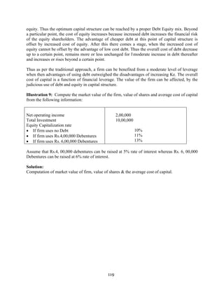 119
equity. Thus the optimum capital structure can be reached by a proper Debt Equity mix. Beyond
a particular point, the cost of equity increases because increased debt increases the financial risk
of the equity shareholders. The advantage of cheaper debt at this point of capital structure is
offset by increased cost of equity. After this there comes a stage, when the increased cost of
equity cannot be offset by the advantage of low cost debt. Thus the overall cost of debt decrease
up to a certain point, remains more or less unchanged for lmoderate increase in debt thereafter
and increases or rises beyond a certain point.
Thus as per the traditional approach, a firm can be benefited from a moderate level of leverage
when then advantages of using debt outweighed the disadvantages of increasing Ke. The overall
cost of capital is a function of financial leverage. The value of the firm can be affected, by the
judicious use of debt and equity in capital structure.
Illustration 9: Compute the market value of the firm, value of shares and average cost of capital
from the following information:
Net operating income
Total Investment
Equity Capitalization rate
• If firm uses no Debt
• If firm uses Rs.4,00,000 Debentures
• If firm uses Rs. 6,00,000 Debentures
2,00,000
10,00,000
10%
11%
13%
Assume that Rs.4, 00,000 debentures can be raised at 5% rate of interest whereas Rs. 6, 00,000
Debentures can be raised at 6% rate of interest.
Solution:
Computation of market value of firm, value of shares & the average cost of capital.
 
