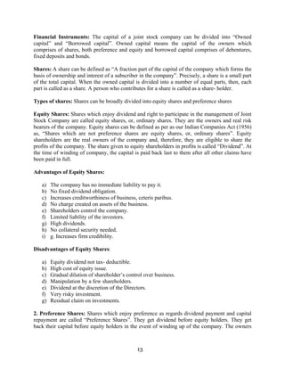 13
Financial Instruments: The capital of a joint stock company can be divided into “Owned
capital” and “Borrowed capital”. Owned capital means the capital of the owners which
comprises of shares, both preference and equity and borrowed capital comprises of debentures,
fixed deposits and bonds.
Shares: A share can be defined as “A fraction part of the capital of the company which forms the
basis of ownership and interest of a subscriber in the company”. Precisely, a share is a small part
of the total capital. When the owned capital is divided into a number of equal parts, then, each
part is called as a share. A person who contributes for a share is called as a share- holder.
Types of shares: Shares can be broadly divided into equity shares and preference shares
Equity Shares: Shares which enjoy dividend and right to participate in the management of Joint
Stock Company are called equity shares, or, ordinary shares. They are the owners and real risk
bearers of the company. Equity shares can be defined as per as our Indian Companies Act (1956)
as, “Shares which are not preference shares are equity shares, or, ordinary shares”. Equity
shareholders are the real owners of the company and, therefore, they are eligible to share the
profits of the company. The share given to equity shareholders in profits is called “Dividend”. At
the time of winding of company, the capital is paid back last to them after all other claims have
been paid in full.
Advantages of Equity Shares:
a) The company has no immediate liability to pay it.
b) No fixed dividend obligation.
c) Increases creditworthiness of business, ceteris paribus.
d) No charge created on assets of the business.
e) Shareholders control the company.
f) Limited liability of the investors.
g) High dividends.
h) No collateral security needed.
i) g. Increases firm credibility.
Disadvantages of Equity Shares:
a) Equity dividend not tax- deductible.
b) High cost of equity issue.
c) Gradual dilution of shareholder’s control over business.
d) Manipulation by a few shareholders.
e) Dividend at the discretion of the Directors.
f) Very risky investment.
g) Residual claim on investments.
2. Preference Shares: Shares which enjoy preference as regards dividend payment and capital
repayment are called “Preference Shares”. They get dividend before equity holders. They get
back their capital before equity holders in the event of winding up of the company. The owners
 