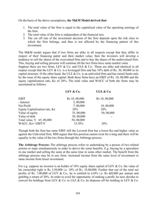 121
On the basis of the above assumptions, the M&M Model derived that:
1. The total value of the firm is equal to the capitalized value of the operating earnings of
the firm.
2. The total value of the firm is independent of the financial mix.
3. The cut off rate of the investment decision of the firm depends upon the risk class to
which the firm belongs, and thus is not affected by the financing pattern of this
investment.
The M&M model argues that if two firms are alike in all respects except that they differ in
respect of their financing patter and their market value, then the investors will develop a
tendency to sell the shares of the overvalued firm and to buy the shares of the undervalued firm.
This, buying and selling pressure will continue till the two firms have same market value
Suppose there are two firms, LEV & Co. and ULE & Co.. These are alike and identical in all
respect except that the LEV & Co. is a leveraged firm and has 10% debt of Rs. 30, 00,000 in its
capital structure. O the other hand, the ULE & Co. is an unleveled firm and has raised funds only
by the issue of the equity share capital. Both these firms have an EBIT of Rs. 10, 00,000 and the
equity capitalization rate, Ke of 20%. The total value and WACC of both the firms may be
ascertained as follows:
LEV & Co. ULE & Co.
EBIT Rs 10, 00,000 Rs 10, 00,000
- Interest 3, 00,000 -
Net Profit 7, 00,000 10, 00,000
Equity Capitalization rate, Ke 20% 20%
Value of equity 35, 00,000 50, 00,000
Value of debt 30, 00,000 -
Total value, V 65, 00,000 50, 00,000
WACC, Ko= EBIT/V 15.38% 20%
Though both the firm has same EBIT still the Levered firm has a lower Ko and higher value as
against the Unleveled firm. MM argues that this position cannot exist for a long and there will be
equality in the value of the two firms through the Arbitrage process.
The Arbitrage Process: The arbitrage process refers to undertaking by a person of two related
actions or steps simultaneously in order to derive the some benefits. E.g. buying by a speculator
in one market and selling the same at the same time in some other market. The benefit from the
arbitrage process may be in any form: increased income from the same level of investment or
same income from lesser investment.
For e.g. suppose an investor is an holder of 10% equity share capital of LEV & Co. the value of
his ownership right is Rs 3,50,000 i.e. 10% of Rs. 35,00,000. Further that out of the total net
profits of Rs. 7,00,000 of LEV & Co., he is entitled to n10% i.e. Rs &0,000 per annum and
getti8ng a return of 20%. In order to avail the opportunity of making a profit, he now decides to
convert his holdings from LEV & Co. to ULE & Co. he disposes off his holding in LEV & Co.
 