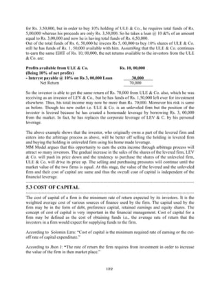 122
for Rs. 3,50,000, but in order to buy 10% holding of ULE & Co., he requires total funds of Rs.
5,00,000 whereas his proceeds are only Rs. 3,50,000. So he takes a loan @ 10 &% of an amount
equal to Rs. 3,00,000 and now he is having total funds of Rs. 6,50,000.
Out of the total funds of Rs. 6, 50,000 he invests Rs 5, 00,000 to buy 10% shares of ULE & Co.
still he has funds of Rs. 1, 50,000 available with him. Assum9ing that the ULE & Co. continues
to earn the same EBIT of Rs. 10, 00,000, the net returns available to the investors from the ULE
& Co. are:
Profits available from ULE & Co. Rs. 10, 00,000
(Being 10% of net profits)
- Interest payable @ 10% on Rs 3, 00,000 Loan 30,000
Net Return 70,000
So the investor is able to get the same return of Rs. 70,000 from ULE & Co. also, which he was
receiving as an investor of LEV & Co., but he has funds of Rs. 1,50,000 left over for investment
elsewhere. Thus, his total income may now be more than Rs. 70,000. Moreover his risk is same
as before. Though his new outlet i.e. ULE & Co. is an unleveled firm but the position of the
investor is levered because he has created a homemade leverage by borrowing Rs. 3, 00,000
from the market. In fact, he has replaces the corporate leverage of LEV & C. by his personal
leverage.
The above example shows that the investor, who originally owns a part of the levered firm and
enters into the arbitrage process as above, will be better off selling the holding in levered firm
and buying the holding in unleveled firm using his home made leverage.
MM Model argues that this opportunity to earn the extra income through arbitrage process will
attract so many investors. The gradual increase in the sales of the shares of the levered firm, LEV
& Co. will push its price down and the tendency to purchase the shares of the unleveled firm,
ULE & Co. will drive its price up. The selling and purchasing pressures will continue until the
market value of the two firms is equal. At this stage, the value of the levered and the unleveled
firm and their cost of capital are same and thus the overall coat of capital is independent of the
financial leverage.
---------------------------------------------------------------------------------------------------------------------
5.3 COST OF CAPITAL
---------------------------------------------------------------------------------------------------------------------
The cost of capital of a firm is the minimum rate of return expected by its investors. It is the
weighted average cost of various sources of finance used by the firm. The capital used by the
firm may be in the form of debt, preference capital, retained earnings and equity shares. The
concept of cost of capital is very important in the financial management. Cost of capital for a
firm may be defined as the cost of obtaining funds i.e., the average rate of return that the
investors in a firm would expect for supplying funds to the firm.
According to Solomin Ezra: “Cost of capital is the minimum required rate of earning or the cut-
off rate of capital expenditure.”
According to Jhon J: “The rate of return the firm requires from investment in order to increase
the value of the firm in then market place.”
 