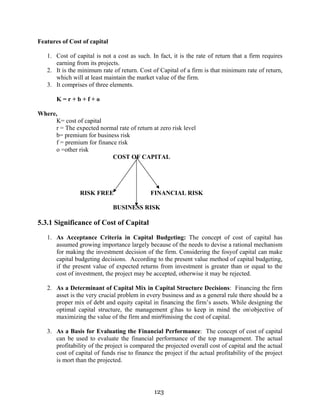 123
Features of Cost of capital
1. Cost of capital is not a cost as such. In fact, it is the rate of return that a firm requires
earning from its projects.
2. It is the minimum rate of return. Cost of Capital of a firm is that minimum rate of return,
which will at least maintain the market value of the firm.
3. It comprises of three elements.
K = r + b + f + o
Where,
K= cost of capital
r = The expected normal rate of return at zero risk level
b= premium for business risk
f = premium for finance risk
o =other risk
COST OF CAPITAL
RISK FREE FINANCIAL RISK
BUSINESS RISK
5.3.1 Significance of Cost of Capital
1. As Acceptance Criteria in Capital Budgeting: The concept of cost of capital has
assumed growing importance largely because of the needs to devise a rational mechanism
for making the investment decision of the firm. Considering the fosyof capital can make
capital budgeting decisions. According to the present value method of capital budgeting,
if the present value of expected returns from investment is greater than or equal to the
cost of investment, the project may be accepted, otherwise it may be rejected.
2. As a Determinant of Capital Mix in Capital Structure Decisions: Financing the firm
asset is the very crucial problem in every business and as a general rule there should be a
proper mix of debt and equity capital in financing the firm’s assets. While designing the
optimal capital structure, the management ghas to keep in mind the onobjective of
maximizing the value of the firm and min9imising the cost of capital.
3. As a Basis for Evaluating the Financial Performance: The concept of cost of capital
can be used to evaluate the financial performance of the top management. The actual
profitability of the project is compared the projected overall cost of capital and the actual
cost of capital of funds rise to finance the project if the actual profitability of the project
is mort than the projected.
 
