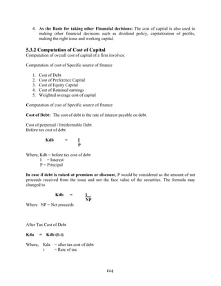124
4. As the Basis for taking other Financial decisions: The cost of capital is also used in
making other financial decisions such as dividend policy, capitalization of profits,
making the right issue and working capital.
5.3.2 Computation of Cost of Capital
Computation of overall cost of capital of a firm involves:
Computation of cost of Specific source of finance
1. Cost of Debt
2. Cost of Preference Capital
3. Cost of Equity Capital
4. Cost of Retained earnings
5. Weighted average cost of capital
Computation of cost of Specific source of finance
Cost of Debt: The cost of debt is the rate of interest payable on debt.
Cost of perpetual / Irredeemable Debt
Before tax cost of debt
Kdb = I
P
Where, Kdb = before tax cost of debt
I = Interest
P = Principal
In case if debt is raised at premium or discount, P would be considered as the amount of net
proceeds received from the issue and not the face value of the securities. The formula may
changed to
Kdb = I
NP
Where NP = Net proceeds
After Tax Cost of Debt
Kda = Kdb (1-t)
Where, Kda = after tax cost of debt
t = Rate of tax
 