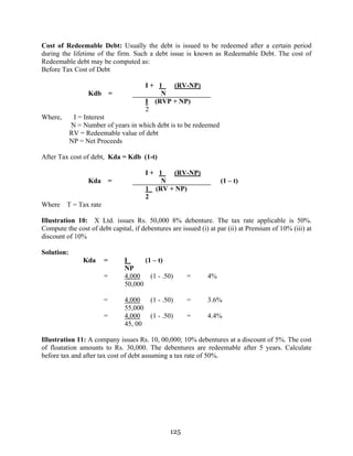 125
Cost of Redeemable Debt: Usually the debt is issued to be redeemed after a certain period
during the lifetime of the firm. Such a debt issue is known as Redeemable Debt. The cost of
Redeemable debt may be computed as:
Before Tax Cost of Debt
I + 1 (RV-NP)
Kdb = N
I (RVP + NP)
2
Where, I = Interest
N = Number of years in which debt is to be redeemed
RV = Redeemable value of debt
NP = Net Proceeds
After Tax cost of debt, Kda = Kdb (1-t)
I + 1 (RV-NP)
Kda = N (1 – t)
1 (RV + NP)
2
Where T = Tax rate
Illustration 10: X Ltd. issues Rs. 50,000 8% debenture. The tax rate applicable is 50%.
Compute the cost of debt capital, if debentures are issued (i) at par (ii) at Premium of 10% (iii) at
discount of 10%
Solution:
Kda = I (1 – t)
NP
= 4,000 (1 - .50) = 4%
50,000
= 4,000 (1 - .50) = 3.6%
55,000
= 4,000 (1 - .50) = 4.4%
45, 00
Illustration 11: A company issues Rs. 10, 00,000; 10% debentures at a discount of 5%. The cost
of floatation amounts to Rs. 30,000. The debentures are redeemable after 5 years. Calculate
before tax and after tax cost of debt assuming a tax rate of 50%.
 
