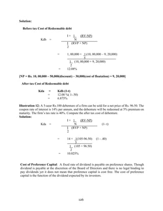 126
Solution:
Before tax Cost of Redeemable debt
I + 1 (RV-NP)
Kdb = N
I (RVP + NP)
2
= 1, 00,000 + 1 (10, 00,000 – 9, 20,000)
5
1 (10, 00,000 + 9, 20,000)
2
= 12.08%
[NP = Rs. 10, 00,000 – 50,000(discount) – 30,000(cost of floatation) = 9, 20,000]
After tax Cost of Redeemable debt
Kda = Kdb (1-t)
= 12.08 %( 1-.50)
= 6.875%
Illustration 12: A 5-uear Rs.100 debenture of a firm can be sold for a net price of Rs. 96.50. The
coupon rate of interest is 14% per annum, and the debenture will be redeemed at 5% premium on
maturity. The firm’s tax rate is 40%. Compute the after tax cost of debenture.
Solution:
I + 1 (RV-NP)
Kda = N (1- t)
I (RVP + NP)
2
= 14 + 1(105-96.50) (1 - .40)
5
1 (105 + 96.50)
2
= 10.025%
Cost of Preference Capital: A fixed rate of dividend is payable on preference shares. Though
dividend is payable at the discretion of the Board of Directors and there is no legal binding to
pay dividends yet it does not mean that preference capital is cost free. The cost of preference
capital is the function of the dividend expected by its investors.
 
