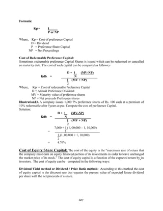 127
Formula:
Kp = I
P or NP
Where, Kp = Cost of preference Capital
D = Dividend
P = Preference Share Capital
NP = Net Proceedings
Cost of Redeemable Preference Capital:
Sometimes redeemable preference Capital Shares is issued which can be redeemed or cancelled
on maturity date. The cost of such capital can be computed as follows;-
D + 1 (MV-NP)
Kdb = N
I (MV + NP)
2
Where, Kpr = Cost of redeemable Preference Capital
D = Annual Preference Dividend
MV = Maturity value of preference shares
NP = Net proceeds Preference shares
Illustration13. A company issues 1,000 7% preference shares of Rs. 100 each at a premium of
10% redeemable after 5years at par. Compute the cost of preference Capital.
Solution:
D + 1 (MV-NP)
Kdb = N
I (MV + NP)
2
7,000 + 1 (1, 00,000 – 1, 10,000)
= 5
1 (1, 00,000 + 1, 10,000)
2
= 4.76%
Cost of Equity Share Capital: The cost of the equity is the “maximum rate of return that
the company must earn on equity financed portion of its investments in order to leave unchanged
the market price of its stock.” The cost of equity capital is a function of the expected return by its
investors. The cost of equity can be computed in the following ways:
Dividend Yield method or Dividend / Price Ratio method: According to this method the cost
of equity capital is the discount rate that equates the present value of expected future dividend
per share with the net proceeds of a share.
 