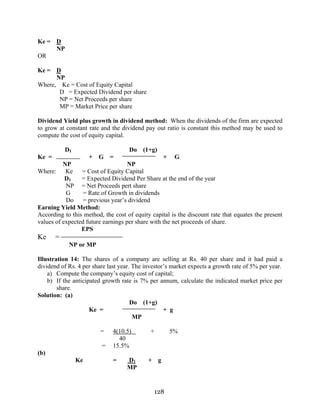 128
Ke = D
NP
OR
Ke = D
NP
Where, Ke = Cost of Equity Capital
D = Expected Dividend per share
NP = Net Proceeds per share
MP = Market Price per share
Dividend Yield plus growth in dividend method: When the dividends of the firm are expected
to grow at constant rate and the dividend pay out ratio is constant this method may be used to
compute the cost of equity capital.
D1 Do (1+g)
Ke = + G = + G
NP NP
Where: Ke = Cost of Equity Capital
D1 = Expected Dividend Per Share at the end of the year
NP = Net Proceeds pert share
G = Rate of Growth in dividends
Do = previous year’s dividend
Earning Yield Method:
According to this method, the cost of equity capital is the discount rate that equates the present
values of expected future earnings per share with the net proceeds of share.
EPS
Ke =
NP or MP
Illustration 14: The shares of a company are selling at Rs. 40 per share and it had paid a
dividend of Rs. 4 per share last year. The investor’s market expects a growth rate of 5% per year.
a) Compute the company’s equity cost of capital;
b) If the anticipated growth rate is 7% per annum, calculate the indicated market price per
share.
Solution: (a)
Do (1+g)
Ke = + g
MP
= 4(10.5) + 5%
40
= 15.5%
(b)
Ke = D1 + g
MP
 