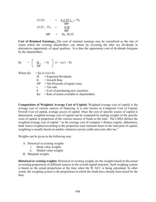 129
15.5% = 4 (1.07 ) + 7%
MP
15.55 – 7% = 4.28
MP
MP = Rs. 50.35
Cost of Retained Earnings: The cost of retained earnings may be considered as the rate of
return which the existing shareholders can obtain by investing the after tax dividends in
alternatives opportunity of equal qualities. It is thus the opportunity cost of dividends foregone
by the shareholders.
Kr = D + G (1 – t) (1 – b)
NP
Where,Kr = Ke (1-t) (1-b)
D = Expected Dividends
G = Growth Rate
NP = Net Proceeds of equity issue
t = Tax rate
b = Cost of purchasing new securities
Ke = Rate of return available to shareholders.
Computation of Weighted Average Cost of Capital: Weighted average cost of capital is the
average cost of various sources of financing. It is also known as Composite Cost of Capital,
Overall Cost of capital, average accost of capital. Once the cost of specific source of capital is
determined, weighted average cost of capital can be computed by putting weights to the specific
costs of capital in proportion of the various sources of funds to the total. The CIMA defines the
weighted average cost of capital “ as the average cost of company’s finance (equity, debentures,
bank loans) weighted according to the proportion each elements bears to the total pool of capital,
weighting is usually based on market valuation current yields and costs after tax.”
Weights can be given in the following way:
A. Historical or existing weights
i. Book value weights
ii. Market value weights
B. Marginal weights
Historical or existing weights: Historical or existing weights are the weights based on the actual
or existing proportions of different sources in the overall capital structure. Such weighing system
is based on the actual proportions at the time when the W ACC is being calculated. In other
words, the weighing system is the proportions in which the funds have already been raised by the
firm.
 
