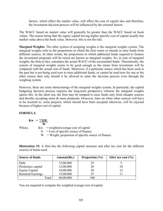 131
factors, which affect the market value, will affect the cost of capital also and therefore,
the investment decision process will be influenced by the external factors.
The WACC based on market value will generally be greater than the WACC based on book
values. The reason being that the equity capital having higher specific cost of capital usually has
market value above the book value. However, this is not the rule.
Marginal Weights: The other system of assigning weights is the marginal weights system. The
marginal weights refer to the proportions in which the firm wants or intends to raise funds from
different sources. In other words, the proportions in which additional funds required to finance
the investment proposals will be raised are known as marginal weights. So, in case of marginal
weights, the firm in fact, calculates the actual WACC of the incremental funds. Theoretically, the
system of marginal weights seems to be good enough as the return from investment will be
compared with the actual cost of funds. Moreover, if a particular source which has been used in
the past but is not being used now to raise additional funds, or cannot be used now for one or the
other reason then why should it be allowed to enter the decision process even through the
weighing system.
However, there are some shortcomings of the marginal weights system. In particular, the capital
budgeting decision process requires the long-term perspective whereas the marginal weights
ignore this. In the short run, the firm may be tempted to raise funds only from cheaper sources
and thereby accepting more & more proposals. However, later on when other sources will have
to be resorted to, some projects, which should have been accepted otherwise, will be rejected
because of higher cost of capital.
FORMULA
Kw = ∑XW
W
Where, Kw = weighted average cost of capital
X = Cost of specific source of finance
W = Weight, proportion of specific source of finance
Illustration 15: A firm has the following capital structure and after tax cost for the different
sources of funds used:
Source of funds Amount(Rs.) Proportion (%) After tax cost (%)
Debt 15,00,000 25 5
Preference capital 12,00,000 20 10
Equity Capital 18,00,000 30 12
Retained Earnings 15,00,000 25 11
Total 60,00,000 100
You are required to compute the weighted average cost of capital.
 