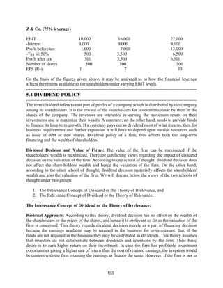 135
Z & Co. (75% leverage)
EBIT 10,000 16,000 22,000
-Interest 9,000 9,000 9,000
Profit before tax 1,000 7,000 13,000
-Tax @ 50% 500 3,500 6,500
Profit after tax 500 3,500 6,500
Number of shares 500 500 500
EPS (Rs) 1 7 13
On the basis of the figures given above, it may be analyzed as to how the financial leverage
affects the returns available to the shareholders under varying EBIT levels.
---------------------------------------------------------------------------------------------------------------------
5.4 DIVIDEND POLICY
---------------------------------------------------------------------------------------------------------------------
The term dividend refers to that part of profits of a company which is distributed by the company
among its shareholders. It is the reward of the shareholders for investments made by them in the
shares of the company. The investors are interested in earning the maximum return on their
investments and to maximize their wealth. A company, on the other hand, needs to provide funds
to finance its long-term growth. If a company pays out as dividend most of what it earns, then for
business requirements and further expansion it will have to depend upon outside resources such
as issue of debt or new shares. Dividend policy of a firm, thus affects both the long-term
financing and the wealth of shareholders.
Dividend Decision and Value of Firms: The value of the firm can be maximized if the
shareholders' wealth is maximized. There are conflicting views regarding the impact of dividend
decision on the valuation of the firm. According to one school of thought, dividend decision does
not affect the share-holders' wealth and hence the valuation of the firm. On the other hand,
according to the other school of thought, dividend decision materially affects the shareholders'
wealth and also the valuation of the firm. We will discuss below the views of the two schools of
thought under two groups:
1. The Irrelevance Concept of Dividend or the Theory of Irrelevance, and
2. The Relevance Concept of Dividend or the Theory of Relevance.
The Irrelevance Concept of Dividend or the Theory of Irrelevance:
Residual Approach: According to this theory, dividend decision has no effect on the wealth of
the shareholders or the prices of the shares, and hence it is irrelevant so far as the valuation of the
firm is concerned. This theory regards dividend decision merely as a part of financing decision
because the earnings available may be retained in the business for re-investment. But, if the
funds are not required in the business they may be distributed as dividends. This theory assumes
that investors do not differentiate between dividends and retentions by the firm. Their basic
desire is to earn higher return on their investment. In case the firm has profitable investment
opportunities giving a higher rate of return than the cost of retained earnings, the investors would
be content with the firm retaining the earnings to finance the same. However, if the firm is not in
 