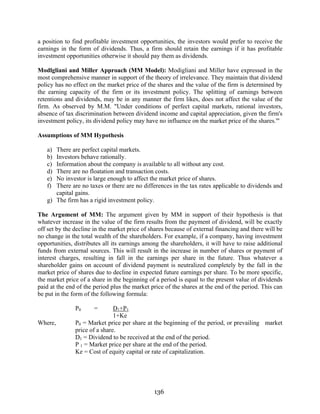 136
a position to find profitable investment opportunities, the investors would prefer to receive the
earnings in the form of dividends. Thus, a firm should retain the earnings if it has profitable
investment opportunities otherwise it should pay them as dividends.
Modlgliani and Miller Approach (MM Model): Modigliani and Miller have expressed in the
most comprehensive manner in support of the theory of irrelevance. They maintain that dividend
policy has no effect on the market price of the shares and the value of the firm is determined by
the earning capacity of the firm or its investment policy. The splitting of earnings between
retentions and dividends, may be in any manner the firm likes, does not affect the value of the
firm. As observed by M.M. "Under conditions of perfect capital markets, rational investors,
absence of tax discrimination between dividend income and capital appreciation, given the firm's
investment policy, its dividend policy may have no influence on the market price of the shares.'"
Assumptions of MM Hypothesis
a) There are perfect capital markets.
b) Investors behave rationally.
c) Information about the company is available to all without any cost.
d) There are no floatation and transaction costs.
e) No investor is large enough to affect the market price of shares.
f) There are no taxes or there are no differences in the tax rates applicable to dividends and
capital gains.
g) The firm has a rigid investment policy.
The Argument of MM: The argument given by MM in support of their hypothesis is that
whatever increase in the value of the firm results from the payment of dividend, will be exactly
off set by the decline in the market price of shares because of external financing and there will be
no change in the total wealth of the shareholders. For example, if a company, having investment
opportunities, distributes all its earnings among the shareholders, it will have to raise additional
funds from external sources. This will result in the increase in number of shares or payment of
interest charges, resulting in fall in the earnings per share in the future. Thus whatever a
shareholder gains on account of dividend payment is neutralized completely by the fall in the
market price of shares due to decline in expected future earnings per share. To be more specific,
the market price of a share in the beginning of a period is equal to the present value of dividends
paid at the end of the period plus the market price of the shares at the end of the period. This can
be put in the form of the following formula:
P0 = D1+P1
1+Ke
Where, P0 = Market price per share at the beginning of the period, or prevailing market
price of a share.
D1 = Dividend to be received at the end of the period.
P 1 = Market price per share at the end of the period.
Ke = Cost of equity capital or rate of capitalization.
 