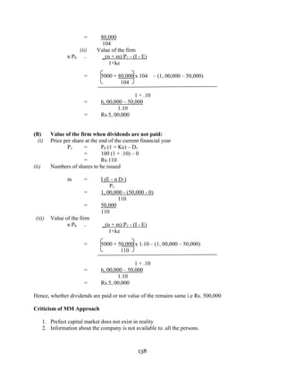 138
= 80,000
104
(ii) Value of the firm
n P0 = _(n + m) P1 - (I - E)
1+ke
= 5000 + 80,000 x 104 – (1, 00,000 – 50,000)
104
1 + .10
= 6, 00,000 – 50,000
1.10
= Rs.5, 00,000
(B) Value of the firm when dividends are not paid:
(i) Price per share at the end of the current financial year
P1 = P0 (1 = Ke) – D1
= 100 (1 + .10) – 0
= Rs.110
(ii) Numbers of shares to be issued
m = I (E - n D1)
P1
= 1, 00,000 - (50,000 - 0)
110
= 50,000
110
(iii) Value of the firm
n P0 = _(n + m) P1 - (I - E)
1+ke
= 5000 + 50,000 x 1.10 – (1, 00,000 – 50,000)
110
1 + .10
= 6, 00,000 – 50,000
1.10
= Rs.5, 00,000
Hence, whether dividends are paid or not value of the remains same i.e Rs. 500,000
Criticism of MM Approach
1. Prefect capital market does not exist in reality
2. Information about the company is not available to .all the persons.
 