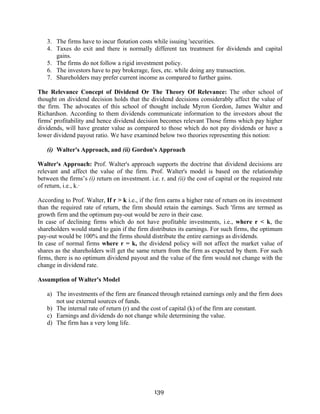 139
3. The firms have to incur flotation costs while issuing 'securities.
4. Taxes do exit and there is normally different tax treatment for dividends and capital
gains.
5. The firms do not follow a rigid investment policy.
6. The investors have to pay brokerage, fees, etc. while doing any transaction.
7. Shareholders may prefer current income as compared to further gains.
The Relevance Concept of Dividend Or The Theory Of Relevance: The other school of
thought on dividend decision holds that the dividend decisions considerably affect the value of
the firm. The advocates of this school of thought include Myron Gordon, James Walter and
Richardson. According to them dividends communicate information to the investors about the
firms' profitability and hence dividend decision becomes relevant Those firms which pay higher
dividends, will have greater value as compared to those which do not pay dividends or have a
lower dividend payout ratio. We have examined below two theories representing this notion:
(i) Walter's Approach, and (ii) Gordon's Approach
Walter's Approach: Prof. Walter's approach supports the doctrine that dividend decisions are
relevant and affect the value of the firm. Prof. Walter's model is based on the relationship
between the firms’s (i) return on investment. i.e. r. and (ii) the cost of capital or the required rate
of return, i.e., k.·
According to Prof. Walter, If r > k i.e., if the firm earns a higher rate of return on its investment
than the required rate of return, the firm should retain the earnings. Such 'firms are termed as
growth firm and the optimum pay-out would be zero in their case.
In case of declining firms which do not have profitable investments, i.e., where r < k, the
shareholders would stand to gain if the firm distributes its earnings. For such firms, the optimum
pay-out would be 100% and the firms should distribute the entire earnings as dividends.
In case of normal firms where r = k, the dividend policy will not affect the market value of
shares as the shareholders will get the same return from the firm as expected by them. For such
firms, there is no optimum dividend payout and the value of the firm would not change with the
change in dividend rate.
Assumption of Walter's Model
a) The investments of the firm are financed through retained earnings only and the firm does
not use external sources of funds.
b) The internal rate of return (r) and the cost of capital (k) of the firm are constant.
c) Earnings and dividends do not change while determining the value.
d) The firm has a very long life.
 