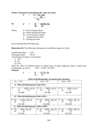 140
Walter’s formula for determining the value of a share:
P = D + r ( E + D)
Ke
Ke
Or p = D + r(E-D) / Ke
Ke Ke
Where, P = Price of Equity Share
D = Initial dividend per share
Ke = Cost of Equity capital
r = Internal rate of return
E = Earning per share
Let us illustrate this with following :
Illustration 18: The following information is available in respect of a firm:
Capitalization Rate = 10%
Earning per share = Rs.50
Assumed rate of return on investment:
i) 12%
ii) 8%
iii) 10%
Show the effect of dividend policy on market price of shares applying walter’s model when
dividend pay out ratio is i) 0% ii) 40% iii) 100%
Solution:
p = D + r(E-D) / Ke
Ke Ke
Effect of dividend policy on market price of shares
(i) = 12% (ii) r = 8% (iii)r = 10%
a) When dividend payout ratio is 0%.
P = 0 + .12(50 – 0) /.10
.10 .10
= Rs.600
P = 0 + .08(50 – 0) /.10
.10 .10
= Rs.400
P = 0 + .10(50 – 0) /.10
.10 .10
= Rs.500
b) When dividend payout ratio is 40%.
P = 20 + .12(50 – 20) /.10
.10 .10
= Rs.560
P = 20 + .08(50 – 20) /.10
.10 .10
= Rs.440
P = 20 + .10(50 – 20) /.10
.10 .10
= Rs.500
c) When dividend payout ratio is 100%
P = 50 + .12(50 –50) /.10
.10 .10
= Rs.500
P = 50 + .08(50 – 50) /.10
.10 .10
= Rs.500
P = 50 + .10(50 – 50) /.10
.10 .10
= Rs.500
 
