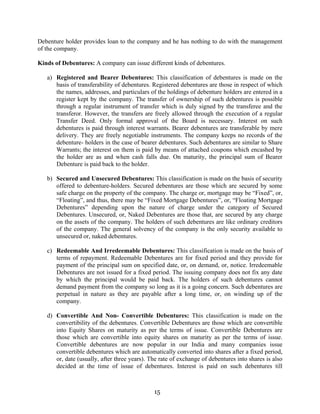 15
Debenture holder provides loan to the company and he has nothing to do with the management
of the company.
Kinds of Debentures: A company can issue different kinds of debentures.
a) Registered and Bearer Debentures: This classification of debentures is made on the
basis of transferability of debentures. Registered debentures are those in respect of which
the names, addresses, and particulars of the holdings of debenture holders are entered in a
register kept by the company. The transfer of ownership of such debentures is possible
through a regular instrument of transfer which is duly signed by the transferee and the
transferor. However, the transfers are freely allowed through the execution of a regular
Transfer Deed. Only formal approval of the Board is necessary. Interest on such
debentures is paid through interest warrants. Bearer debentures are transferable by mere
delivery. They are freely negotiable instruments. The company keeps no records of the
debenture- holders in the case of bearer debentures. Such debentures are similar to Share
Warrants; the interest on them is paid by means of attached coupons which encashed by
the holder are as and when cash falls due. On maturity, the principal sum of Bearer
Debenture is paid back to the holder.
b) Secured and Unsecured Debentures: This classification is made on the basis of security
offered to debenture-holders. Secured debentures are those which are secured by some
safe charge on the property of the company. The charge or, mortgage may be “Fixed”, or,
“Floating”, and thus, there may be “Fixed Mortgage Debentures”, or, “Floating Mortgage
Debentures” depending upon the nature of charge under the category of Secured
Debentures. Unsecured, or, Naked Debentures are those that, are secured by any charge
on the assets of the company. The holders of such debentures are like ordinary creditors
of the company. The general solvency of the company is the only security available to
unsecured or, naked debentures.
c) Redeemable And Irredeemable Debentures: This classification is made on the basis of
terms of repayment. Redeemable Debentures are for fixed period and they provide for
payment of the principal sum on specified date, or, on demand, or, notice. Irredeemable
Debentures are not issued for a fixed period. The issuing company does not fix any date
by which the principal would be paid back. The holders of such debentures cannot
demand payment from the company so long as it is a going concern. Such debentures are
perpetual in nature as they are payable after a long time, or, on winding up of the
company.
d) Convertible And Non- Convertible Debentures: This classification is made on the
convertibility of the debentures. Convertible Debentures are those which are convertible
into Equity Shares on maturity as per the terms of issue. Convertible Debentures are
those which are convertible into equity shares on maturity as per the terms of issue.
Convertible debentures are now popular in our India and many companies issue
convertible debentures which are automatically converted into shares after a fixed period,
or, date (usually, after three years). The rate of exchange of debentures into shares is also
decided at the time of issue of debentures. Interest is paid on such debentures till
 
