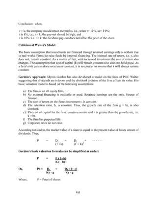 141
Conclusion: when,
r > k, the company should retain the profits, i.e., when r= 12%, ke= I 0%;
r is 8%, i.e., r < k, the pay-out should be high; and
r is 10%; i.e. r = k; the dividend pay-out does not affect the price of the share.
Criticism of Walter's Model
The basic assumption that investments are financed through retained earnings only is seldom true
in real world. Firms do raise funds by external financing. The internal rate of return, i.e. r, also
does not, remain constant. As a matter of fact, with increased investment the rate of return also
changes. The assumption that cost of capital (k) will remain constant also does not hold good. As
a firm's risk pattern does not remain constant, it is not proper to assume that k will always remain
constant.
Gordon's Approach: Myron Gordon has also developed a model on the lines of Prof. Walter
suggesting that dividends are relevant and the dividend decision of the firm affects its value. His
basic valuation model is based on the following assumptions:
a) The firm is an all equity firm.
b) No external financing is available or used. Retained earnings are the only. Source of
finance.
c) The rate of return on the firm's investment r, is constant.
d) The retention ratio, b, is constant. Thus, the growth rate of the firm g = br, is also
constant.
e) The cost of capital for the firm remains constant and it is greater than the growth rate, i.e.
k > br.
f) The firm has perpetual life.
g) Corporate taxes do not exist.
According to Gordon, the market value of a share is equal to the present value of future stream of
dividends. Thus,
P = D1 + D2 + - - - - - -
(1 +k) (1 + K)2
Gordon's basic valuation formula can be simplified as under:
P = E ( 1- b)
Ke – br
Or, P0 = D1 = D0 ( 1+ g)
Ke - g Ke - g
Where, P = Price of shares
 