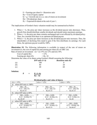 142
E = Earnings per share b = Retention ratio
Ke = Cost of equity capital
br = g = Growth rate in r,i.e. rate of return on investment
Do = Dividend per share
D1 = Expected dividend at the end of year 1.
The implications of Gordon's basic valuation model may be summarized as below:
1. When r > k, the price per share increases as the dividend payout ratio decreases. Thus,
growth firm should distribute smaller dividends and should retain maximum earnings.
2. When r = k, the price per share remains unchanged and is not affected by dividend policy.
Thus, for a normal firm there is no optimum dividend payout.
3. When r < k, the price per share increases as the dividend payout ratio increases. Thus, the
shareholders of declining firm stand to gain if the firm distributes its earnings. For such
firms, the optimum payout would be 100%.
Illustration 19: The following information is available in respect of the rate of return on
investment (r), the cost of capital (k) and earning per share (E) of ABC Ltd.
Rate of return on investment (r) = (i) 15% (ii) 12% and (iii) 10%
Cost of capital (K) = 12%
Earning per share (E). = Rs. 10
Determine the value of its shares using Gordon's Model assuming the following:
D/P ratio (1- b) Retention ratio (b)
(a) 100 0
(b) 80 20
(c) 40 60
Solution:
P = E ( 1- b)
Ke – br
Dividend policy and value of shares
(i) r = 15% (ii) r = 12% (iii) r = 10%
a) when D/P ratio is 100%
P = 10(1 – 0)
0.12 – (0)(.15)
= Rs.83.33
P = 10(1 – 0)
0.12 – (0)(.12)
= Rs.83.33
P = 10(1 – 0)
0.12 – (0)(.10)
= Rs.83.33
b) when D/P ratio is 80%
P = 10(1 – 0.20)
0.12 – (0.20)(.15)
= Rs.88.89
P = 10(1 – 0.20)
0.12 – (0.20)(.12)
= Rs.83.33
P = 10(1 – 0.20)
0.12– 0.20)(.12)
= Rs.80
c) when D/P ratio is 40%
P = 10(1 – 0.60)
0.12 – (0.60)(.15)
= Rs.133.33
P = 10(1 – 0.60)
0.12 – (0.60)(.12)
= Rs.83.33
P = 10(1 – 0.60)
0.12 – (0.60)(.10)
= Rs.66.67
 