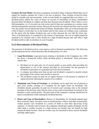 143
Gordon's Revised Model: The basic assumption in Gordon's Basic Valuation Model that cost of
capital (k) remains constant for a firm is not true in practice. Thus, Gordon revised his basic
model to consider risk and uncertainty. In the revised model, he suggested that even when r = k,
dividend policy affects the value of shares on account of uncertainty of future, shareholders
discount future dividends at a higher rate than they discount near dividends. That is there is a two
fold assumption, viz. (i) investors are risk averse, and (ii) they put a premium on a certain, return
and discount/penalize uncertain returns. Because the investors are rational and they want to avoid
risk, they prefer near dividends than future dividends. Stockholders often act on the principle that
a bird in hand is worth than two in the bushes and for this reason are willing to pay a premium
for the stock with the higher dividend rate, just as they discount the one with the lower rate.
Thus, if dividend policy is considered in the context of uncertainty, the cost of capital cannot be
assumed to be constant and so firm should set a high dividend payout ratio and offer a high
dividend yield in order to minimize its cost of capital.
5.4.2 Determinants of Dividend Policy
The payment of dividend involves some legal as well as financial considerations. The following
are the important factors which determine the dividend policy of a firm:
1. Legal Restrictions: Legal provisions relating to dividends in the Companies Act, 1956
lay down a framework within which dividend policy is formulated. These provisions
require that:
• Dividend can be paid only out of current profits or past profits after providing for
depreciation or out of the moneys provided by Government for the payment of
dividends in pursuance of a guarantee given by the Government.
• A company providing more than ten per cent dividend is required to transfer certain
percentage of the current year's profits to reserves.
• The dividends cannot be paid out of capital, because it will amount to reduction of
capital adversely affecting the security of its creditors.
2. Magnitude and Trend of Earnings: As dividends can be paid only out of present or
past year's profits, earnings of a company fix the upper limits on dividends. The
dividends should, generally, be paid out of current year's earnings only as the retained
earnings of the previous years become more or less a part of permanent investment in the
business to earn current profits. The past trend of the company's earnings should also be
kept in consideration while making the dividend decision.
3. Desire and Type of Shareholders: Desires of shareholders for dividends depend upon
their economic status. Investors, such as retired persons, widows and other economically
weaker persons view dividends as a source of funds to meet their day-to-day living
expenses. To benefit such investors, the companies should pay regular dividends. On the
other hand, a wealthy investor in a high income tax bracket may not benefit by high
current dividend incomes. Such an investor may be interested in lower current dividends
and high capital gains.
 