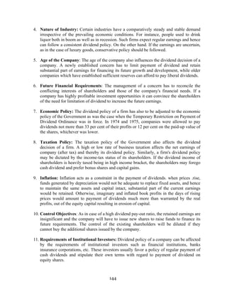 144
4. Nature of Industry: Certain industries have a comparatively steady and stable demand
irrespective of the prevailing economic conditions. For instance, people used to drink
liquor both in boom as well as in recession. Such firms expect regular earnings and hence
can follow a consistent dividend policy. On the other hand. If the earnings are uncertain,
as in the case of luxury goods, conservative policy should be followed.
5. Age of the Company: The age of the company also influences the dividend decision of a
company. A newly established concern has to limit payment of dividend and retain
substantial part of earnings for financing its future growth and development, while older
companies which have established sufficient reserves can afford to pay liberal dividends.
6. Future Financial Requirements: The management of a concern has to reconcile the
conflicting interests of shareholders and those of the company's financial needs. If a
company has highly profitable investment opportunities it can convince the shareholders
of the need for limitation of dividend to increase the future earnings.
7. Economic Policy: The dividend policy of a firm has also to be adjusted to the economic
policy of the Government as was the case when the Temporary Restriction on Payment of
Dividend Ordinance was in force. In 1974 and 1975, companies were allowed to pay
dividends not more than 33 per cent of their profits or 12 per cent on the paid-up value of
the shares, whichever was lower.
8. Taxation Policy: The taxation policy of the Government also affects the dividend
decision of a firm. A high or low rate of business taxation affects the net earnings of
company (after tax) and thereby its dividend policy. Similarly, a firm's dividend policy
may be dictated by the income-tax status of its shareholders. If the dividend income of
shareholders is heavily taxed being in high income bracket, the shareholders may forego
cash dividend and prefer bonus shares and capital gains.
9. Inflation: Inflation acts as a constraint in the payment of dividends. when prices .rise,
funds generated by depreciation would not be adequate to replace fixed assets, and hence
to maintain the same assets and capital intact, substantial part of the current earnings
would be retained. Otherwise, imaginary and inflated book profits in the days of rising
prices would amount to payment of dividends much more than warranted by the real
profits, out of the equity capital resulting in erosion of capital.
10. Control Objectives: As in case of a high dividend pay-out ratio, the retained earnings are
insignificant and the company will have to issue new shares to raise funds to finance its
future requirements. The control of the existing shareholders will be diluted if they
cannot buy the additional shares issued by the company.
11. Requirements of Institutional Investors: Dividend policy of a company can be affected
by the requirements of institutional investors such as financial institutions, banks
insurance corporations, etc. These investors usually favor a policy of regular payment of
cash dividends and stipulate their own terms with regard to payment of dividend on
equity shares.
 