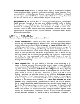 145
12. Stability of Dividends: Stability of dividend simply refers to the payment of dividend
regularly and shareholders, generally, prefer payment of such regular dividends. Some
companies follow a policy of constant dividend per share while others follow a policy of
constant payout ratio and while there are some other who follows a policy of constant
low dividend per share plus an extra dividend in the years of high profits.
13. Liquid Resources: The dividend policy of a firm is also influenced by the availability of
liquid resources. Although, a firm may have sufficient available profits to declare
dividends, yet it may not be desirable to pay dividends if it does not have sufficient liquid
resources. If a company does not have liquid resources, it is better to declare stock-
dividend i.e. issue of bonus shares to the existing shareholders. The issue of bonus shares
also amounts to distribution of firm's earnings among the existing shareholders without
affecting its cash position.
5.4.3 Types of Dividend Policy
The various types of dividend policies are discussed as follows:
1. Regular Dividend Policy: Payment of dividend at the usual rate is termed as regular
dividend. The investors such as retired persons, widows and other economically weaker
persons prefer to get regular dividends. Advantages of regular dividend policy: (i) It
establishes a profitable record of the company. (ii) It creates confidence amongst the
shareholders. (iii) It aids in long-term financing and renders financing easier. (iv) It
stabilizes the market value of shares. (v) The ordinary shareholders view dividends as a
source of funds to meet their day-to-day living expenses. (vi) If profits are not
distributed regularly and are retained, the shareholders may have to pay a higher rate of
tax in the year when accumulated profits are distributed. However, it must be
remembered that regular dividends can be maintained only by companies of long
standing and stable earnings.
2. Stable Dividend Policy: The term 'stability of dividends' means consistency in the
stream of dividend payments. In more precise terms, it means payment of certain
minimum amount of dividend regularly. A stable dividend policy may be established in
any of the following three forms: (i) Constant dividend per share. Policy of paying
fixed dividend per share irrespective of the level of earnings year after year. Such firms,
usually, create a 'Reserve for Dividend Equalization' to enable them pay the fixed
dividend even in the year when the earnings are not sufficient. (ii) Constant payout
ratio. Constant pay-out ratio means payment of a fixed percentage of net earnings as
dividends every year. The amount of dividend in such a policy fluctuates in direct
proportion to the earnings of the company. (iii) Stable rupee dividend plus extra
dividend. Some' companies follow a policy of paying constant low dividend per share
plus an extra dividend in the years of high profits. Such a policy is most suitable to the
firm having fluctuating earnings from year to year. Advantages of Stable Dividend
Policy: (i) It is sign of continued normal operations of the company. (ii) It stabilizes the
market value of shares (iii) It creates confidence among the investors, improves credit
standing and makes financing easier (iv) It provides a source of livelihood to those
investors who view dividends as a source of fund to meet day-to-day expenses (v) It
 