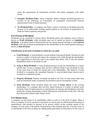 146
meets the requirements of institutional investors who prefer companies with stable
divide.
3. Irregular Dividend Policy: Some companies follow irregular dividend payments on
account of the following: (i) Uncertainty of earnings(ii) Unsuccessful business
operations(iii) Lack of liquid resources
4. No Dividend Policy: A company can follow a policy of paying no dividends presently
because of its unfavorable working capital position or on account of requirements of
funds for future expansion and growth.
5.4.4 Forms of Dividend
Dividends can be classified in various forms. Dividends paid in the ordinary course of bus in
known as Profit dividends, while dividends paid out of capital are known as Liquidation
dividends. A dividend which is declared between two annual general meetings is called interim
dividend, while the dividend recommended to the shareholders at the annual general meeting is
known as final dividend.
Classification on the basis of medium in which they are paid:
a) Cash Dividend: A cash dividend is a usual method of paying dividends. Payment of cash
results in outflow of funds and reduces the company's net worth, though the shareholders
get a opportunity to invest the cash in any manner they desire. This is why the ordinary
shareholders prefer to dividends in cash.
b) Scrip or Bond Dividend: A scrip dividend promises to pay the shareholders at a future
specific date. In case a company does not have sufficient funds to pay dividends in cash,
it may issue notes or bonds for amount due to the shareholders. The objective of scrip
dividend is to postpone the immediate Payment. A scrip dividend bears interest and is
accepted as a collateral security.
c) Property Dividend: Property dividends are paid in the form of some assets other than
cash are distributed under exceptional circumstances and are not popular in India.
d) Stock Dividend: Stock dividend means the issue of bonus shares to the existing
shareholders. If a company does not have liquid resources it is better to declare stock
dividend. Stock dividend amounts to capitalization of earnings and distribution of profits
among the existing shareholders without affecting the cash position of the firm. This has
been discussed in detail under "Bonus Issue".
5.4.5 Bonus Issue
A company can pay bonus to its shareholders either in cash or in the form of shares. Many a
times, a company is not in a position to pay bonus in cash in spite of sufficient profits because of
unsatisfactory cash position or because of its adverse effects on the working capital of the
company. In such cases, if the articles of association of the company provide, it can pay bonus to
its shareholder in the form of shares by making partly paid shares as fully paid or by the issue of
 