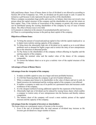 147
fully paid bonus shares. Issue of bonus shares in lieu of dividend is not allowed as according to
Section 205 of the Companies Act, 1956, no dividend can be paid except in cash. It cannot be
termed as a gift because it only represents the past sacrifice of the shareholders.
When a company accumulates huge profits and reserves, its balance sheet does not reveal a true
picture about the capital structure of the company and the shareholders do not get fair return on
their capital. Thus, if the Articles of Association of the company so permit, the excess amount
can be distributed among the existing shareholders of the company by way of issue of bonus
shares. The effect of bonus issue is two-fold:
(i) It amounts to reduction in the amount of accumulated profits and reserves. -
(ii) There is a corresponding increase in the paid up share capital of the company.
Objectives of Bonus Issue:
a) To bring the amount of issued and paid up capital in line with the capital employed so as
to depict more realistic earning capacity of the company. .
b) To bring down the abnormally high rate of dividend on its capital so as to avoid labour
problems such as demand for higher wages and to restrict the entry of new entrepreneurs
due to the attraction of abnormal profits.
c) To Pay bonus to the shareholders of the company without affecting its liquidity and the
earning capacity of the company.
d) To make the nominal value and the market value of the shares of the company
comparable.
e) To correct the balance sheet so as to give a realistic view of the capital structure of the
company.
Advantages of Issue of Bonus Shares
Advantages from the viewpoint of the company
1. It makes available capital to carry an a larger and more profitable business.
2. It is felt that financing helps the company to get rid of market influences.
3. When a company pays bonus to its shareholders in the value of shares and not in cash, its
liquid resources are maintained and the working capital of the company is not affected.
4. It enables a company to make use of its profits on a permanent basis and increases credit
worthiness of the company.
5. It is the cheapest method of raising additional capital for the expansion of the business.
6. Abnormally high rate of dividend can be reduced by issuing bonus shares which enables
a company to restrict entry of new entrepreneurs into the business and thereby reduces
competition.
7. The balance sheet of the company will reveal a more realistic picture of the capital
structure and the capacity of the company.
Advantages from the viewpoint of investors or shareholders.
The bonus shares are a permanent source of income to the investors.
1. Even if the rate of dividend falls, the total amount of dividend may increase as the
investor gets dividend on a larger number of shares.
 