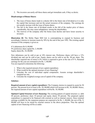 148
2. The investors can easily sell these shares and get immediate cash, if they so desire.
Disadvantages of Bonus Shares
1. The issue of bonus shares leads to a drastic fall in the future rate of dividend as it is only
the capital that increases and not the actual resources of the company. The earnings do
not usually increase with the issue of bonus shares.
2. The fail in the future rate of dividend results in the fall of the market price of shares
considerably, this may cause unhappiness· among the shareholders.
3. The reserves of the company after the bonus issue decline and leave lesser security to
investors.
Illustration 20: The Shrike Paper Mill Ltd. is contemplating to expand its business and
accordingly it desires to increase assets by 50% by the end of the year 1992. The existing capital
structure of the company is given as:
8 % debentures Rs 8, 00,000
9% preference share capital Rs. 2, 00,000
Equity shares Rs. 10, 00,000
New debentures can be sold at par at 10% interest rate. Preference shares will have a 12%
dividend rate and can be sold at par. Equity shares can be sold to net Rs. 90 per share. The
shareholder required rate of return is 8% which is expected to grow at the rate of 4 %. Retained
earnings for the year are estimated to be Rs. 1, 00,000.
You are required to determine the following:
1. What is the required amount of new capital expenditure.
2. What would be the optimal structure of new financing?
3. Calculate the cost of individual capital components. Assume average shareholder’s
marginal tax rate.
4. Calculate the weighted average cost of capital of the company.
Solution:-
Required amount of new capital expenditure: The Company desires to expand its assets by 50
percent. The present level of asset is Rs. 20, 00,000 which will increase to Rs. 30, 00,000. Hence,
the required amount of new capital expenditure will be Rs. 10, 00,000.
Optimal Capital Structure of new financing: The existing pattern of capital structure i.e. debt
40 percent, preference share 10 percent and equity shares 50 percent. The proposed capital
expenditure is expected to be financed with external as well as internal sources. Since retained
earnings available for the expansion purpose are expected to be Rs. 1, 00,000; the rest of Rs. 9,
00,000 will have to be raised by external sources in the above proportion. Thus the optimal
capital of new financing will be as under.
 