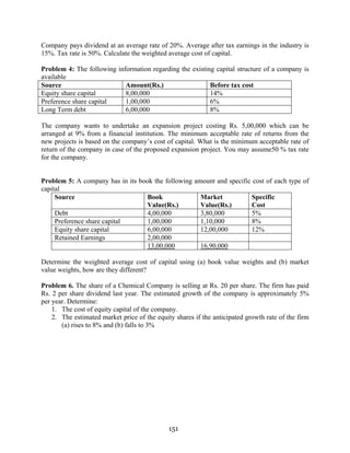 151
Company pays dividend at an average rate of 20%. Average after tax earnings in the industry is
15%. Tax rate is 50%. Calculate the weighted average cost of capital.
Problem 4: The following information regarding the existing capital structure of a company is
available
Source Amount(Rs.) Before tax cost
Equity share capital 8,00,000 14%
Preference share capital 1,00,000 6%
Long Term debt 6,00,000 8%
The company wants to undertake an expansion project costing Rs. 5,00,000 which can be
arranged at 9% from a financial institution. The minimum acceptable rate of returns from the
new projects is based on the company’s cost of capital. What is the minimum acceptable rate of
return of the company in case of the proposed expansion project. You may assume50 % tax rate
for the company.
Problem 5: A company has in its book the following amount and specific cost of each type of
capital
Source Book
Value(Rs.)
Market
Value(Rs.)
Specific
Cost
Debt 4,00,000 3,80,000 5%
Preference share capital 1,00,000 1,10,000 8%
Equity share capital 6,00,000 12,00,000 12%
Retained Earnings 2,00,000
13,00,000 16,90,000
Determine the weighted average cost of capital using (a) book value weights and (b) market
value weights, how are they different?
Problem 6. The share of a Chemical Company is selling at Rs. 20 per share. The firm has paid
Rs. 2 per share dividend last year. The estimated growth of the company is approximately 5%
per year. Determine:
1. The cost of equity capital of the company.
2. The estimated market price of the equity shares if the anticipated growth rate of the firm
(a) rises to 8% and (b) falls to 3%
 