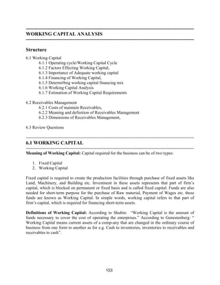 153
---------------------------------------------------------------------------------------------------------------------
WORKING CAPITAL ANALYSIS
---------------------------------------------------------------------------------------------------------------------
Structure
6.1 Working Capital
6.1.1 Operating cycle/Working Capital Cycle
6.1.2 Factors Effecting Working Capital,
6.1.3 Importance of Adequate working capital
6.1.4 Financing of Working Capital,
6.1.5 Determi9nig working capital financing mix
6.1.6 Working Capital Analysis
6.1.7 Estimation of Working Capital Requirements
6.2 Receivables Management
6.2.1 Costs of maintain Receivables,
6.2.2 Meaning and definition of Receivables Management
6.2.3 Dimensions of Receivables Management,
6.3 Review Questions
---------------------------------------------------------------------------------------------------------------------
6.1 WORKING CAPITAL
---------------------------------------------------------------------------------------------------------------------
Meaning of Working Capital: Capital required for the business can be of two types:
1. Fixed Capital
2. Working Capital
Fixed capital is required to create the production facilities through purchase of fixed assets like
Land, Machinery, and Building etc. Investment in these assets represents that part of firm’s
capital, which is blocked on permanent or fixed basis and is called fixed capital. Funds are also
needed for short-term purpose for the purchase of Raw material, Payment of Wages etc. these
funds are known as Working Capital. In simple words, working capital refers to that part of
firm’s capital, which is required for financing short-term assets.
Definitions of Working Capital: According to Shubin: “Working Capital is the amount of
funds necessary to cover the cost of operating the enterprises.” According to Genestenberg: “
Working Capital means current assets of a comp-any that are changed in the ordinary course of
business from one form to another as for e.g. Cash to inventories, inventories to receivables and
receivables to cash”.
 