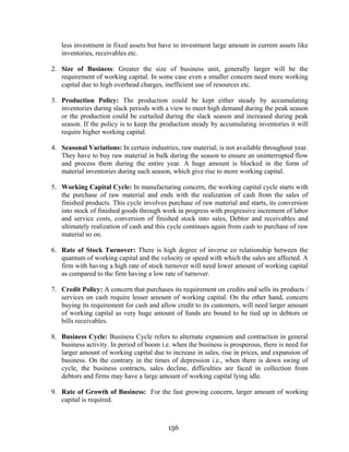 156
less investment in fixed assets but have to investment large amount in current assets like
inventories, receivables etc.
2. Size of Business: Greater the size of business unit, generally larger will be the
requirement of working capital. In some case even a smaller concern need more working
capital due to high overhead charges, inefficient use of resources etc.
3. Production Policy: The production could be kept either steady by accumulating
inventories during slack periods with a view to meet high demand during the peak season
or the production could be curtailed during the slack season and increased during peak
season. If the policy is to keep the production steady by accumulating inventories it will
require higher working capital.
4. Seasonal Variations: In certain industries, raw material; is not available throughout year.
They have to buy raw material in bulk during the season to ensure an uninterrupted flow
and process them during the entire year. A huge amount is blocked in the form of
material inventories during such season, which give rise to more working capital.
5. Working Capital Cycle: In manufacturing concern, the working capital cycle starts with
the purchase of raw material and ends with the realization of cash from the sales of
finished products. This cycle involves purchase of raw material and starts, its conversion
into stock of finished goods through work in progress with progressive increment of labor
and service costs, conversion of finished stock into sales, Debtor and receivables and
ultimately realization of cash and this cycle continues again from cash to purchase of raw
material so on.
6. Rate of Stock Turnover: There is high degree of inverse co relationship between the
quantum of working capital and the velocity or speed with which the sales are affected. A
firm with having a high rate of stock turnover will need lower amount of working capital
as compared to the firm having a low rate of turnover.
7. Credit Policy: A concern that purchases its requirement on credits and sells its products /
services on cash require lesser amount of working capital. On the other hand, concern
buying its requirement for cash and allow credit to its customers, will need larger amount
of working capital as very huge amount of funds are bound to be tied up in debtors or
bills receivables.
8. Business Cycle: Business Cycle refers to alternate expansion and contraction in general
business activity. In period of boom i.e. when the business is prosperous, there is need for
larger amount of working capital due to increase in sales, rise in prices, and expansion of
business. On the contrary in the times of depression i.e., when there is down swing of
cycle, the business contracts, sales decline, difficulties are faced in collection from
debtors and firms may have a large amount of working capital lying idle.
9. Rate of Growth of Business: For the fast growing concern, larger amount of working
capital is required.
 