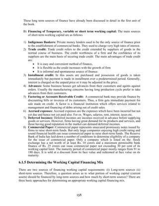 158
These long term sources of finance have already been discussed in detail in the first unit of
the book.
B) Financing of Temporary, variable or short term working capital: The main sources
of short term working capital are as follows
1) Indigenous Bankers: Private money lenders used to be the only source of finance prior
to the establishment of commercial banks. They used to charge very high rates of interest.
2) Trade credit: Trade credit refers to the credit extended by suppliers of goods in the
normal course of business. The credit worthiness of a firm and the confidence of its
suppliers are the main basis of securing trade credit. The main advantages of trade credit
are:
• It is easy and convenient method of finance.
• It is flexible as the credit increases with the growth of firm
• It is informal and spontaneous source of finance.
3) Installment credit: In this assets are purchased and possession of goods is taken
immediately but payment is made in installment over a predetermined period. Generally,
interest is charged on the unpaid price or it may be adjusted in the price.
4) Advances: Some business houses get advances from their customers and agents against
orders. Usually the manufacturing concerns having long production cycle prefer to take
advances from their customers.
5) Factoring or Accounts Receivable Credit: A commercial bank may provide finance by
discounting bills or invoices of its customers. Thus, a firm gets immediate payment for
sale made on credit. A factor is a financial institution which offers services related to
management and financing of debts arising out of credit sales.
6) Accrued expenses: Accrued expenses are the expenses which have been incurred but not
yet due and hence not yet paid also. For ex. Wages, salaries, rent, interest, taxes etc.
7) Deferred Incomes: Deferred incomes are incomes received in advance before supplying
goods or services. However, firms having great demand for its products and services, and
those having good reputation in the market can demand deferred incomes.
8) Commercial Paper: Commercial paper represents unsecured promissory notes issued by
firms to raise short-term funds. But only large companies enjoying high credit rating and
sound financial health can issue commercial paper to raise short-term funds. The Reserve
Bank of India has laid down a number of conditions to determine eligibility of a company
for the issue of commercial paper. Only a company which is listed on the. Stock
exchange has a net worth of at least Rs. 10 corers and a maximum permissible bank
finance of Rs. 25 crores can issue commercial paper not exceeding 30 per cent of its
working capital limit. The maturity period of commercial paper mostly ranges from 91 to
180 days. It is sold at a discount from its face value and redeemed at face value on its
maturity.
6.1.5 Determining the Working Capital Financing Mix
There are two sources of financing working capital requirements: (i) Long-term sources (ii)
short-term sources. Therefore, a question arises as to what portion of working capital (current
assets) should be financed by long-term sources and how much by short-term sources? There are
three basic approaches for determining an appropriate working capital financing mix.
 