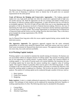 160
The distinct features of this approach are: (i) Liquidity is severally greater (ii) Risk is minimized
(iii) The cost of financing is relatively more as interest has to be paid even on seasonal
requirements for the entire period
Trade off Between the Hedging and Conservative Approaches : The hedging approach
implies low cost, high profit and high risk while the conservative approach leads to high cost,
low profits and low risk. Both the approaches are the two extremes and neither of them serves'
the purpose of efficient working capital management. A trade off between the two will then be
an acceptable approach. The level of trade off may differ from case to case depending upon the
perception of risk by the persons involved in financial decision-making. However, one way of
determining the trade off is by finding the 'average of maximum and the minimum requirements
of current assets or working capital. The average requirements so calculated may be financed out
of long-term funds and the excess over the average from the short-term funds. Thus, in the above
given example the average requirements of Rs. 48.500.
45,000+52,000
. 2
may be financed from long-term while the excess capital required during various months from
short-term sources.
The Aggressive Approach: The aggressive approach suggests that the entire estimated
requirements of currents asset should be financed from .short-term sources and even a part of
fixed' assets investments be financed from short-term sources. This approach makes the finance-
mix more risky, less costly and more profitable.
6.1.6 Working Capital Analysis
Working capital is very essential to maintain the smooth running of a business. No business can
run successfully without an adequate amount of working capital. The concept of working capital
has its own importance in a going concern. A going concern, usually, has a positive balance of
working capital, i.e., the excess of current assets over current liabilities, but sometimes the uses
of working capital may be more than the sources resulting into a negative value of working
capital. This negative balance is generally offset soon by gains in the following periods. A study
of changes in the uses and sources of working capital is necessary to evaluate the efficiency with
which the working capital is employed in a business. This involves the need of working capital
analysis. The analysis of working capital can be conducted through a number of devices, such as:
1. Ratio Analysis
2. Funds Flow Analysis
3. Budgeting
Ratio Analysis: A ratio is a simple arithmetical expression of the relationship of one number to
another. The technique of ratio analysis can be employed for measuring short-term 'liquidity or
working capital position of a firm. The following ratios may be calculated for this purpose:
i. Current Ratio
ii. Acid Test Ratio
iii. Absolute Liquid Ratio
 