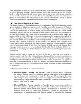 17
These institutions are all a part of the financial system. Sector-wise, government and business
sectors are the major borrowers whose investment is always greater than savings. On the other
hand, in India the household and foreign sectors are the net savers, with savings exceeding
investment. The financial system provides the intermediation between investors and helps the
process of specialization and sophistication in the financial infrastructure, leading to greater
financial development that is prerequisite for faster economic development.
1.4.1 Functions of Financial Markets
The primary function of the financial markets is to facilitate the transfer of funds from surplus
sectors (lenders) to deficit sectors (borrowers). Normally, households have excess of funds or
savings, which they lend to borrowers in the corporate and public sectors whose requirement of
funds, exceed their savings. A financial market consists of investors or buyers, ‘sellers, dealers
and brokers and does not refer to a physical location. Formal trading rules and communication
networks for originating and trading financial securities link the participants in the market. The
primary market in which public issue of securities is made through a prospectus is a retail market
and there is no physical location. The investors are reached by direct mailing. On the other hand,
the secondary market or stock exchange where existing securities are traded is an auction market
and may have a physical location such as the rotunda of the Bombay Stock Exchange orthe
trading floor of Delhi, Ahmedabad and other exchanges where the exchange members meet to
trade securities face-to-face. In the Over-The-Counter (OTCEI) market and National Stock
Exchange, trading in securities is screen-based. The Bombay Stock Exchange (BOLT) now
introduces on-line trading, and other exchanges are in the process of introducing the same that is
screen-based.
Financial markets trade in money and their price is the rate of return the buyer expects the
financial asset to yield. The value of financial assets changes with the investors’ expectations on
earning or interest rates. Investors seek the highest return for a given level of risk (by paying the
lowest price) and users of funds attempt to borrow at the lowest rate possible. The aggressive
interaction, of investors and users of funds in a properly functioning capital market ensures the
flow of capital to the best user. Investors receive the highest return and the users obtain funds at
the lowest cost.
The three important functions of financial markets are:
a) Financial Markets Facilitate Price Discovery. Financial markets help in establishing
the prices of financial assets. Well organized financial markets seem to be remarkably in
the rate of return and other incentives, funds flow from less efficient in price discovery.
That is why financial economists productive to more productive activities. The efficient
functioning say: “If you want to know what is the value of a financial asset simply look at
its price in the financial market”
b) Financial Markets Provide Liquidity to Financial Assets. Investors can readily sell
their financial assets through the mechanism of financial markets. In the absence of
financial markets, which provide such liquidity, the motivation of investors to hold
financial assets will be considerably diminished. Thanks to negotiability and
transferability of securities through the financial markets, it is possible for companies
 