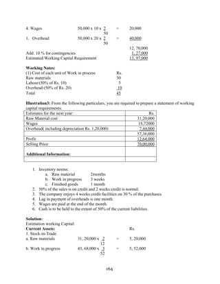 164
4. Wages 50,000 x 10 x 2 = 20,000
50
1. Overhead 50,000 x 20 x 2 = 40,000
50
12, 70,000
Add: 10 % for contingencies 1, 27,000
Estimated Working Capital Requirement 13, 97,000
Working Notes:
(1) Cost of each unit of Work in process Rs.
Raw materials 30
Labour(50% of Rs. 10) 5
Overhead (50% of Rs. 20) 10
Total 45
Illustration3: From the following particulars, you are required to prepare a statement of working
capital requirements:
Estimates for the next year: Rs.
Raw Material cost 31,20,000
Wages 18,72000
Overhead( including depreciation Rs. 1,20,000) 7,44,000
57,36,000
Profit 12,64,000
Selling Price 70,00,000
Additional Information:
1. Inventory norms:
a. Raw material 2months
b. Work in progress 3 weeks
c. Finished goods 1 month
2. 50% of the sales is on credit and 2 weeks credit is normal.
3. The company enjoys 4 weeks credit facilities on 30 % of the purchases.
4. Lag in payment of overheads is one month.
5. Wages are paid at the end of the month.
6. Cash is to be held to the extent of 50% of the current liabilities.
Solution:
Estimation working Capital:
Current Assets: Rs.
1. Stock-in-Trade
a. Raw materials 31, 20,000 x 2 = 5, 20,000
12
b. Work in progress 43, 68,000 x 3 = 5, 52,000
52
 