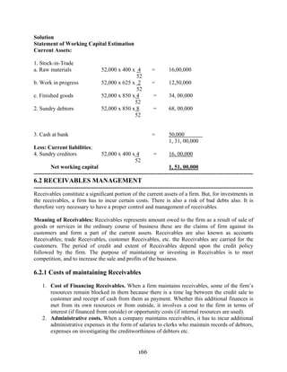 166
Solution
Statement of Working Capital Estimation
Current Assets:
1. Stock-in-Trade
a. Raw materials 52,000 x 400 x 4 = 16,00,000
52
b. Work in progress 52,000 x 625 x 2 = 12,50,000
52
c. Finished goods 52,000 x 850 x 4 = 34, 00,000
52
2. Sundry debtors 52,000 x 850 x 8 = 68, 00,000
52
3. Cash at bank = 50,000
1, 31, 00,000
Less: Current liabilities:
4. Sundry creditors 52,000 x 400 x 4 = 16, 00,000
52
Net working capital 1, 51, 00,000
---------------------------------------------------------------------------------------------------------------------
6.2 RECEIVABLES MANAGEMENT
---------------------------------------------------------------------------------------------------------------------
Receivables constitute a significant portion of the current assets of a firm. But, for investments in
the receivables, a firm has to incur certain costs. There is also a risk of bad debts also. It is
therefore very necessary to have a proper control and management of receivables.
Meaning of Receivables: Receivables represents amount owed to the firm as a result of sale of
goods or services in the ordinary course of business these are the claims of firm against its
customers and form a part of the current assets. Receivables are also known as accounts
Receivables; trade Receivables, customer Receivables, etc. the Receivables are carried for the
customers. The period of credit and extent of Receivables depend upon the credit policy
followed by the firm. The purpose of maintaining or investing in Receivables is to meet
competition, and to increase the sale and profits of the business.
6.2.1 Costs of maintaining Receivables
1. Cost of Financing Receivables. When a firm maintains receivables, some of the firm’s
resources remain blocked in them because there is a time lag between the credit sale to
customer and receipt of cash from them as payment. Whether this additional finances is
met from its own resources or from outside, it involves a cost to the firm in terms of
interest (if financed from outside) or opportunity costs (if internal resources are used).
2. Administrative costs. When a company maintains receivables, it has to incur additional
administrative expenses in the form of salaries to clerks who maintain records of debtors,
expenses on investigating the creditworthiness of debtors etc.
 