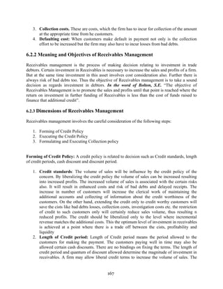 167
3. Collection costs. These are costs, which the firm has to incur for collection of the amount
at the appropriate time from he customers.
4. Defaulting cost: When customers make default in payment not only is the collection
effort to be increased but the firm may also have to incur losses from bad debts.
6.2.2 Meaning and Objectives of Receivables Management
Receivables management is the process of making decision relating to investment in trade
debtors. Certain investment in Receivables is necessary to increase the sales and profits of a firm.
But at the same time investment in this asset involves cost consideration also. Further there is
always risk of bad debts too. Thus the objective of Receivables management is to take a sound
decision as regards investment in debtors. In the word of Bolton, S.E. “The objective of
Receivables Management is to promote the sales and profits until that point is reached where the
return on investment in further funding of Receivables is less than the cost of funds raised to
finance that additional credit”.
6.2.3 Dimensions of Receivables Management
Receivables management involves the careful consideration of the following steps:
1. Forming of Credit Policy
2. Executing the Credit Policy
3. Formulating and Executing Collection policy
Forming of Credit Policy: A credit policy is related to decision such as Credit standards, length
of credit periods, cash discount and discount period.
1. Credit standards: The volume of sales will be influence by the credit policy of the
concern. By liberalizing the credit policy the volume of sales can be increased resulting
into increased profits. The increased volume of sales is associated with the certain risks
also. It will result in enhanced costs and risk of bad debts and delayed receipts. The
increase in number of customers will increase the clerical work of maintaining the
additional accounts and collecting of information about the credit worthiness of the
customers. On the other hand, extending the credit only to credit worthy customers will
save the cists like bad debts losses, collection costs, investigation costs etc. the restriction
of credit to such customers only will certainly reduce sales volume, thus resulting n
reduced profits. The credit should be liberalized only to the level where incremental
revenue matches the additional costs. This the optimum level of investment in receivables
is achieved at a point where there is a trade off between the cists, profitability and
liquidity
2. Length of Credit period: Length of Credit period means the period allowed to the
customers for making the payment. The customers paying well in time may also be
allowed certain cash discounts. There are no bindings on fixing the terms. The length of
credit period and quantum of discount allowed determine the magnitude of investment in
receivables. A firm may allow liberal credit terms to increase the volume of sales. The
 