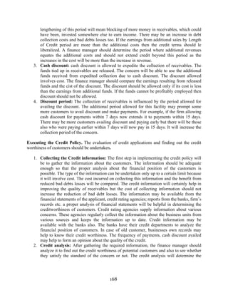 168
lengthening of this period will mean blocking of more money in receivables, which could
have been, invested somewhere else to earn income. There may be an increase in debt
collection costs and bad debts losses too. If the earnings from additional sales by Length
of Credit period are more than the additional costs then the credit terms should le
liberalized. A finance manager should determine the period where additional revenues
equates the additional costs and should not extend credit beyond this period as the
increases in the cost will be more than the increase in revenue.
3. Cash discount: cash discount is allowed to expedite the collection of receivables. The
funds tied up in receivables are released. The concern will be able to use the additional
funds received from expedited collection due to cash discount. The discount allowed
involves cost. The finance manager should compare the earnings resulting from released
funds and the cist of the discount. The discount should be allowed only if its cost is less
than the earnings from additional funds. If the funds cannot be profitably employed then
discount should not be allowed.
4. Discount period: The collection of receivables is influenced by the period allowed for
availing the discount. The additional period allowed for this facility may prompt some
more customers to avail discount and make payments. For example, if the firm allowing
cash discount for payments within 7 days now extends it to payments within 15 days.
There may be more customers availing discount and paying early but there will be those
also who were paying earlier within 7 days will now pay in 15 days. It will increase the
collection period of the concern.
Executing the Credit Policy. The evaluation of credit applications and finding out the credit
worthiness of customers should be undertaken.
1. Collecting the Credit information: The first step in implementing the credit policy will
be to gather the information about the customers. The information should be adequate
enough so that the proper analysis about the financial position of the customers is
possible. The type of the information can be undertaken only up to a certain limit because
it will involve cost. The cost incurred on collecting this information and the benefit from
reduced bad debts losses will be compared. The credit information will certainly help in
improving the quality of receivables but the cost of collecting information should not
increase the reduction of bad debt losses. The information may be available from the
financial statements of the applicant, credit rating agencies; reports from the banks, firm’s
records etc. a proper analysis of financial statements will be helpful in determining the
creditworthiness of customers. Credit rating agencies supply information about various
concerns. These agencies regularly collect the information about the business units from
various sources and keeps the information up to date. Credit information may be
available with the banks also. The banks have their credit departments to analyze the
financial position of customers. In case of old customer, businesses own records may
help to know their credit worthiness. The frequency of payments, cash discount availed
may help to form an opinion about the quality of the credit.
2. Credit analysis: After gathering the required information, the finance manager should
analyze it to find out the credit worthiness of potential customers and also to see whether
they satisfy the standard of the concern or not. The credit analysis will determine the
 