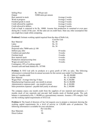 170
Selling Price Rs. 100 per unit
Output 52000 units per annum
Raw material in stock Average 4 weeks
Work in progress Average 2 weeks
Finished goods in stock Average 4 weeks
Credit allowed by suppliers Average 4 weeks
Credit allowed to debtors Average 8 weeks
Cash at bank is expected to be Rs. 10000. Assume that production in sustained at even pace
during the 2 weeks of the year. All the sales are on credit basis. State any other assumption that
you might have made while computing.
Problem2. Estimate working capital required from the data of Delhi Ltd.,
Cost Per Unit
Raw Material Rs. 40
Labor Rs. 10
Overhead Rs. 30
Projected sales 78000 units @ 100
Debtors pay after 10 weeks
Creditors per paid after 4 weeks
Finished stock 8 weeks
Raw material stock 6 weeks
Production and processing time 4 weeks
Wages are paid once in 4 weeks
Contingency 10% of working capital
Assume cash and bank balance Rs. 187500
Problem 3: XYZ Ltd sells its products at a gross profit of 20% on sales. The following
information is extracted from its annual accounts for the current year ended 31st December.
Sales at 3 months credit Rs. 40, 00,000
Raw Material Rs. 12, 00,000
Wages Paid - Average time lag 15 days Rs. 9, 60,000
Manufacturing Expenses paid- one month in arrears Rs.12, 00,000
Administrative expenses paid – one month in arrear Rs. 4, 80,000
Sales promotion expenses - payable half yearly in advance Rs. 2, 00,000
The company enjoys one month credit from the suppliers of raw material and maintains a 2
months stock of raw materials and one-and- half months stock of finished goods. The cash
balance is maintained at Rs. 1, 00,000 as a precautionary measure. Assume a 10% margin; Find
out the working capital requirements of XYZ Ltd.
Problem 4: The board of directors of Jay Ltd requests you to prepare a statement showing the
working capital requirements for a level of activity at 1,56,000 units of production. The
following information is available for your calculation.
Per Unit (Rs)
Raw Materials 75
Direct Labour 90
 