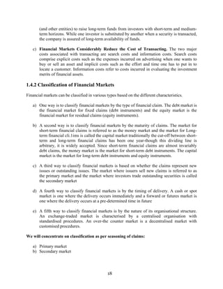 18
(and other entities) to raise long-term funds from investors with short-term and medium-
term horizons. While one investor is substituted by another when a security is transacted,
the company is assured of long-term availability of funds.
c) Financial Markets Considerably Reduce the Cost of Transacting. The two major
costs associated with transacting are search costs and information costs. Search costs
comprise explicit costs such as the expenses incurred on advertising when one wants to
buy or sell an asset and implicit costs such as the effort and time one has to put in to
locate a customer. Information costs refer to costs incurred in evaluating the investment
merits of financial assets.
1.4.2 Classification of Financial Markets
Financial markets can be classified in various types based on the different characteristics.
a) One way is to classify financial markets by the type of financial claim. The debt market is
the financial market for fixed claims (debt instruments) and the equity market is the
financial market for residual claims (equity instruments).
b) A second way is to classify financial markets by the maturity of claims. The market for
short-term financial claims is referred to as the money market and the market for Long-
term financial cli.1ims is called the capital market traditionally the cut-off between short-
term and long-term financial claims has been one year-though this dividing line is
arbitrary, it is widely accepted. Since short-term financial claims are almost invariably
debt claims, the money market is the market for short-term debt instruments. The capital
market is the market for long-term debt instruments and equity instruments.
c) A third way to classify financial markets is based on whether the claims represent new
issues or outstanding issues. The market where issuers sell new claims is referred to as
the primary market and the market where investors trade outstanding securities is called
the secondary market
d) A fourth way to classify financial markets is by the timing of delivery. A cash or spot
market is one where the delivery occurs immediately and a forward or futures market is
one where the delivery occurs at a pre-determined time in future
e) A fifth way to classify financial markets is by the nature of its organisational structure.
An exchange-traded market is characterised by a centralised organisation with
standardised procedures. An over-the counter market is a decentralised market with
customised procedures.
We will concentrate on classification as per seasoning of claims:
a) Primary market
b) Secondary market
 