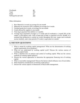 171
Overheads 40
Total 205
Profit 60
Selling price per unit 265
Other information:
1. Raw Material is in stock on average for one month
2. Materials are in process (50% complete) on average for 4 weeks
3. Finished goods are in stock, on average for one month
4. Credit allowed by supplier is one month
5. Time lag in payment from debtors is 2 months
6. Average lag in payments of wages is 1.5 weeks and of overheads is 1 month 20% of the
output is sold against cash. Cash in hand and in bank is expected to be Rs. 60,000. It is
assumed that production is carried on evenly throughout the year, wages and overheads
accrue similarly, and a time period of 4 weeks is equivalent to a month.
---------------------------------------------------------------------------------------------------------------------
6.3 REVIEW QUESTIONS
---------------------------------------------------------------------------------------------------------------------
1. What is meant by working capital management? What are the determinants of working
capital requirement of an enterprise?
2. What do you understand by working capital cycle? Discuss the various sources of
working capital funds.
3. Write a detailed note on analysis and control of working capital. What are the various
methods of working capital analysis?
4. Discuss the various approaches to determine the appropriate financing mix of working
capital.
5. What is receivables management? Discuss the factors which influence size of receivables.
6. What should be considerations in forming credit policy?
7. Discuss the various aspects or dimensions of Receivable management.
 