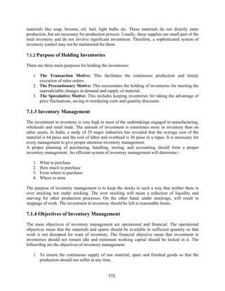 173
materials like soap, brooms, oil, fuel, light bulbs etc. These materials do not directly enter
production, but are necessary for production process. Usually, these supplies are small part of the
total inventory and do not involve significant investment. Therefore, a sophisticated system of
inventory control may not be maintained for them.
7.1.2 Purpose of Holding Inventories
There are three main purposes for holding the inventories:
1. The Transaction Motive: This facilitates the continuous production and timely
execution of sales orders.
2. The Precautionary Motive: This necessitates the holding of inventories for meeting the
unpredictable changes in demand and supply of material.
3. The Speculative Motive: This includes keeping inventories for taking the advantage of
price fluctuations, saving in reordering costs and quantity discounts.
7.1.3 Inventory Management
The investment in inventory is very high in most of the undertakings engaged in manufacturing,
wholesale and retail trade. The amount of investment is sometimes more in inventory than on
other assets. In India, a study of 29 major industries has revealed that the average cost of the
material is 64 paise and the cost of labor and overhead is 36 paise in a rupee. It is necessary for
every management to give proper attention inventory management.
A proper planning of purchasing, handling, storing, and accounting should form a proper
inventory management. An efficient system of inventory management will determine:-
1. What to purchase
2. How much to purchase
3. From where to purchase
4. Where to store
The purpose of inventory management is to keep the stocks in such a way that neither there is
over stocking nor under stocking. The over stocking will mean a reduction of liquidity and
starving for other production processes. On the other hand, under stockings, will result in
stoppage of work. The investment in inventory should be left in reasonable limits.
7.1.4 Objectives of Inventory Management
The main objectives of inventory management are operational and financial. The operational
objectives mean that the materials and spares should be available in sufficient quantity so that
work is not disrupted for want of inventory. The financial objective mean that investment in
inventories should not remain idle and minimum working capital should be locked in it. The
followi8ng are the objectives of inventory management:
1. To ensure the continuous supply of raw material, spare and finished goods so that the
production should not suffer at any time.
 