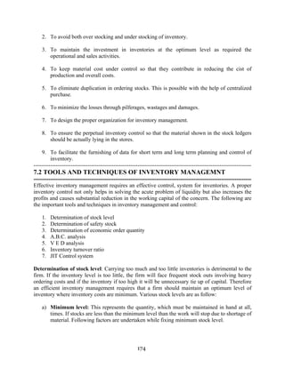 174
2. To avoid both over stocking and under stocking of inventory.
3. To maintain the investment in inventories at the optimum level as required the
operational and sales activities.
4. To keep material cost under control so that they contribute in reducing the cist of
production and overall costs.
5. To eliminate duplication in ordering stocks. This is possible with the help of centralized
purchase.
6. To minimize the losses through pilferages, wastages and damages.
7. To design the proper organization for inventory management.
8. To ensure the perpetual inventory control so that the material shown in the stock ledgers
should be actually lying in the stores.
9. To facilitate the furnishing of data for short term and long term planning and control of
inventory.
---------------------------------------------------------------------------------------------------------------------
7.2 TOOLS AND TECHNIQUES OF INVENTORY MANAGEMNT
---------------------------------------------------------------------------------------------------------------------
Effective inventory management requires an effective control, system for inventories. A proper
inventory control not only helps in solving the acute problem of liquidity but also increases the
profits and causes substantial reduction in the working capital of the concern. The following are
the important tools and techniques in inventory management and control:
1. Determination of stock level
2. Determination of safety stock
3. Determination of economic order quantity
4. A.B.C. analysis
5. V E D analysis
6. Inventory turnover ratio
7. JIT Control system
Determination of stock level: Carrying too much and too little inventories is detrimental to the
firm. If the inventory level is too little, the firm will face frequent stock outs involving heavy
ordering costs and if the inventory if too high it will be unnecessary tie up of capital. Therefore
an efficient inventory management requires that a firm should maintain an optimum level of
inventory where inventory costs are minimum. Various stock levels are as follow:
a) Minimum level: This represents the quantity, which must be maintained in hand at all,
times. If stocks are less than the minimum level than the work will stop due to shortage of
material. Following factors are undertaken while fixing minimum stock level.
 